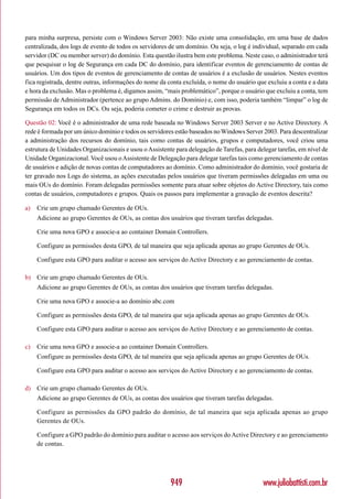 para minha surpresa, persiste com o Windows Server 2003: Não existe uma consolidação, em uma base de dados
centralizada, dos logs de evento de todos os servidores de um domínio. Ou seja, o log é individual, separado em cada
servidor (DC ou member server) do domínio. Esta questão ilustra bem este problema. Neste caso, o administrador terá
que pesquisar o log de Segurança em cada DC do domínio, para identificar eventos de gerenciamento de contas de
usuários. Um dos tipos de eventos de gerenciamento de contas de usuários é a exclusão de usuários. Nestes eventos
fica registrada, dentre outras, informações do nome da conta excluída, o nome do usuário que excluiu a conta e a data
e hora da exclusão. Mas o problema é, digamos assim, “mais problemático”, porque o usuário que excluiu a conta, tem
permissão de Administrador (pertence ao grupo Admins. do Domínio) e, com isso, poderia também “limpar” o log de
Segurança em todos os DCs. Ou seja, poderia cometer o crime e destruir as provas.

Questão 02: Você é o administrador de uma rede baseada no Windows Server 2003 Server e no Active Directory. A
rede é formada por um único domínio e todos os servidores estão baseados no Windows Server 2003. Para descentralizar
a administração dos recursos do domínio, tais como contas de usuários, grupos e computadores, você criou uma
estrutura de Unidades Organizacionais e usou o Assistente para delegação de Tarefas, para delegar tarefas, em nível de
Unidade Organizacional. Você usou o Assistente de Delegação para delegar tarefas tais como gerenciamento de contas
de usuários e adição de novas contas de computadores ao domínio. Como administrador do domínio, você gostaria de
ter gravado nos Logs do sistema, as ações executadas pelos usuários que tiveram permissões delegadas em uma ou
mais OUs do domínio. Foram delegadas permissões somente para atuar sobre objetos do Active Directory, tais como
contas de usuários, computadores e grupos. Quais os passos para implementar a gravação de eventos descrita?

a)   Crie um grupo chamado Gerentes de OUs.
     Adicione ao grupo Gerentes de OUs, as contas dos usuários que tiveram tarefas delegadas.

     Crie uma nova GPO e associe-a ao container Domain Controllers.

     Configure as permissões desta GPO, de tal maneira que seja aplicada apenas ao grupo Gerentes de OUs.

     Configure esta GPO para auditar o acesso aos serviços do Active Directory e ao gerenciamento de contas.

b) Crie um grupo chamado Gerentes de OUs.
     Adicione ao grupo Gerentes de OUs, as contas dos usuários que tiveram tarefas delegadas.

     Crie uma nova GPO e associe-a ao domínio abc.com

     Configure as permissões desta GPO, de tal maneira que seja aplicada apenas ao grupo Gerentes de OUs.

     Configure esta GPO para auditar o acesso aos serviços do Active Directory e ao gerenciamento de contas.

c)   Crie uma nova GPO e associe-a ao container Domain Controllers.
     Configure as permissões desta GPO, de tal maneira que seja aplicada apenas ao grupo Gerentes de OUs.

     Configure esta GPO para auditar o acesso aos serviços do Active Directory e ao gerenciamento de contas.

d) Crie um grupo chamado Gerentes de OUs.
     Adicione ao grupo Gerentes de OUs, as contas dos usuários que tiveram tarefas delegadas.

     Configure as permissões da GPO padrão do domínio, de tal maneira que seja aplicada apenas ao grupo
     Gerentes de OUs.

     Configure a GPO padrão do domínio para auditar o acesso aos serviços do Active Directory e ao gerenciamento
     de contas.




                                                        949                                 www.juliobattisti.com.br
 