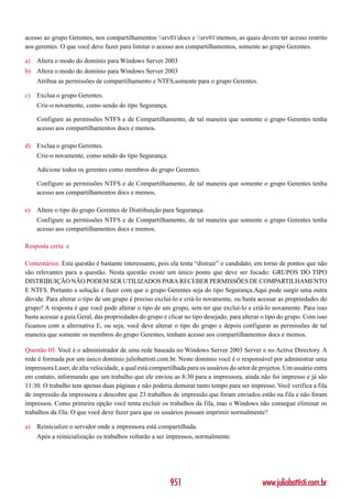 acesso ao grupo Gerentes, nos compartilhamentos srv01docs e srv01memos, as quais devem ter acesso restrito
aos gerentes. O que você deve fazer para limitar o acesso aos compartilhamentos, somente ao grupo Gerentes.

a)   Altera o modo do domínio para Windows Server 2003
b) Altera o modo do domínio para Windows Server 2003
     Atribua as permissões de compartilhamento e NTFS,somente para o grupo Gerentes.

c)   Exclua o grupo Gerentes.
     Crie-o novamente, como sendo do tipo Segurança.

     Configure as permissões NTFS e de Compartilhamento, de tal maneira que somente o grupo Gerentes tenha
     acesso aos compartilhamentos docs e memos.

d) Exclua o grupo Gerentes.
     Crie-o novamente, como sendo do tipo Segurança.

     Adicione todos os gerentes como membros do grupo Gerentes.

     Configure as permissões NTFS e de Compartilhamento, de tal maneira que somente o grupo Gerentes tenha
     acesso aos compartilhamentos docs e memos.

e)   Altere o tipo do grupo Gerentes de Distribuição para Segurança.
     Configure as permissões NTFS e de Compartilhamento, de tal maneira que somente o grupo Gerentes tenha
     acesso aos compartilhamentos docs e memos.

Resposta certa: e

Comentários: Esta questão é bastante interessante, pois ela tenta “distrair” o candidato, em torno de pontos que não
são relevantes para a questão. Nesta questão existe um único ponto que deve ser focado: GRUPOS DO TIPO
DISTRIBUIÇÃO NÃO PODEM SER UTILIZADOS PARA RECEBER PERMISSÕES DE COMPARTILHAMENTO
E NTFS. Portanto a solução é fazer com que o grupo Gerentes seja do tipo Segurança.Aqui pode surgir uma outra
dúvida: Para alterar o tipo de um grupo é preciso excluí-lo e criá-lo novamente, ou basta acessar as propriedades do
grupo? A resposta é que você pode alterar o tipo de um grupo, sem ter que excluí-lo e criá-lo novamente. Para isso
basta acessar a guia Geral, das propriedades do grupo e clicar no tipo desejado, para alterar o tipo do grupo. Com isso
ficamos com a alternativa E, ou seja, você deve alterar o tipo do grupo e depois configurar as permissões de tal
maneira que somente os membros do grupo Gerentes, tenham acesso aos compartilhamentos docs e memos.

Questão 05: Você é o administrador de uma rede baseada no Windows Server 2003 Server e no Active Directory. A
rede é formada por um único domínio juliobattisti.com.br. Neste domínio você é o responsável por administrar uma
impressora Laser, de alta velocidade, a qual está compartilhada para os usuários do setor de projetos. Um usuário entra
em contato, informando que um trabalho que ele enviou as 8:30 para a impressora, ainda não foi impresso e já são
11:30. O trabalho tem apenas duas páginas e não poderia demorar tanto tempo para ser impresso. Você verifica a fila
de impressão da impressora e descobre que 23 trabalhos de impressão que foram enviados estão na fila e não foram
impressos. Como primeira opção você tenta excluir os trabalhos da fila, mas o Windows não consegue eliminar os
trabalhos da fila. O que você deve fazer para que os usuários possam imprimir normalmente?

a)   Reinicialize o servidor onde a impressora está compartilhada.
     Após a reinicialização os trabalhos voltarão a ser impressos, normalmente.




                                                         951                                 www.juliobattisti.com.br
 