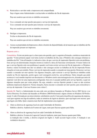 b) Reinicialize o servidor onde a impressora está compartilhada.
     Faça o logon como Administrador e exclua todos os trabalhos da fila de impressão.

     Peça aos usuários que enviem os trabalhos novamente.

c)   Use o comando net stop spooler para parar o serviço de impressão.
     Use o comando net start spooler para reiniciar o serviço de impressão.

     Peça aos usuários que enviem os trabalhos novamente.

d) Desligue a impressora.
     Exclua os documentos da fila de impressão.

     Peça aos usuários que enviem os trabalhos novamente.

e)   Acesse as propriedades da Impressora e altere o horário de disponibilidade, de tal maneira que os trabalhos da fila
     de impressão possam ser impressos.

Resposta certa: c

Comentários: Existe um ponto que é a chave para esta questão, que é a seguinte afirmação, contida no enunciado da
questão: “Como primeira opção você tenta excluir os trabalhos da fila, mas o Windows não consegue eliminar os
trabalhos da fila”. Esta afirmação é o indicativo claro, de que o serviço de impressão (Spooler) está com problema.
Este serviço em determinadas situações mostra-se instável e deixa de funcionar corretamente. O maior indício de
que o serviço Spooler está com problemas é quando você tenta excluir serviços da fila de impressão e o Windows
mostra o status Excluindo mas não vai adiante e não consegue excluir os trabalhos da fila de impressão.Nestas
situações só resta um remédio. Parar o serviço de impressão usando o comando net stop spooler. Reiniciar o serviço
usando o comando net start spooler. Em algumas situações, após reiniciar o serviço Spooler,os trabalhos ainda
estarão na fila de impressão, porém agora você conseguirá excluí-los, sem problemas. Outra situação que pode
acontecer é você mandar imprimir um documento e o Windows emitir uma mensagem de erro, dizendo que antes de
imprimir você deve ter uma impressora configurada. Este erro é causado também pelo serviço Spooler, o qual em
algumas situações para por conta própria. Ou seja, estando o serviço Spooler parado é como se não existisse
nenhuma impressora disponível. Nestas situações, basta executar o comando net start spooler, para reinicializar o
serviço de impressão. Com isso ficamos com a letra C.

Questão 06: Você é o Administrador de uma rede com servidores baseados no Windows Server 2003 Server e no
Active Directory. Os clientes são baseados no Windows 2000 Professional e alguns clientes no Windows XP Profes-
sional. A rede é formada por um único domínio: juliobattisti.com.br. Como parte da política de segurança da empresa,
você quer registrar nos logs de auditoria, todas as tentativas de logon no domínio, quer seja logon com sucesso, quer
seja logon com falha. Qual a maneira mais fácil de implementar esta exigência?

a)   Altere as diretivas de segurança local em cada Controlador de Domínio.
     Habilite a diretiva: Auditoria de Eventos de Logon, tanto para Sucesso quanto para Falha.

b) Altere as diretivas de segurança local em cada Controlador de Domínio.
     Habilite a diretiva: Eventos de Logon de Conta de Auditoria, tanto para Sucesso quanto para Falha.
     (a tradução não é minha, a diretiva original em Inglês é: Audit account logon events. A tradução é um
     verdadeiro desastre)




www.juliobattisti.com.br                                 952
 