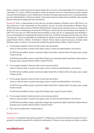prática, inclusive o grupo de técnicos de suporte também deve ter acesso a estas propriedades. Por isso ficamos com
a alternativa “d”, ou seja, a GPO como proposta, atende aos requisitos, mas com o inconveniente (ou efeito colateral
como prefiram) de bloquear o acesso também para os membros dos grupos que precisam acesso a estas propriedades,
tais como Administradores e Técnicos de suporte. A boa notícia é que tem solução para este problema. Veja a questão
08 para a descrição da solução para este inconveniente.

Questão 08: Você é o Administrador de uma rede com servidores baseados no Windows Server 2003 Server e no
Active Directory. A rede é formada por um único domínio: abc.com. Os clientes são baseados no Windows Server
2003 Professional e alguns clientes no Windows XP Professional. Você gostaria de restringir o acesso as configurações
de rede, tais como as configurações do protocolo TCP/IP para os usuários da rede. Estas restrições serão impostas via
GPO. Você criou uma nova GPO chamada SemAcessoRede, na qual você fez as configurações para desabilitar o
acesso as propriedades de configuração da interface de rede local. A GPO foi associada ao domínio abc.com. Porém
você quer que o acesso às propriedades de configuração da interface de rede sejam liberadas para os membros dos
grupos Domain Admins. (Admins. do Domínio) e Suporte Técnico. Quais os passos para que as restrições sejam
aplicadas a todos os usuários, com exceção dos membros dos grupos Domain Admins e Suporte Técnico?

a)   Crie um grupo chamado Usuários da rede ou outro nome que preferir.
     Inclua as contas de todos os usuários neste grupo, menos as contas dos administradores e dos técnicos.

     Na GPO SemAcessoRede, garante a permissão Apply Group Policy (Aplicar diretiva de grupo), para o grupo
     Usuários da rede.

     Na GPO SemAcessoRede, marque a opção Deny (Negar), para a permissão Apply Group Policy (Aplicar diretiva
     de grupo), para os grupos Domain Admins e Suporte Técnico.

b) Crie um grupo chamado Usuários da rede ou outro nome que preferir.
     Inclua as contas de todos os usuários neste grupo, menos as contas dos administradores e dos técnicos.

     Na GPO SemAcessoRede, garante a permissão Apply Group Policy (Aplicar diretiva de grupo), para o grupo
     Usuários da rede.

c)   Crie um grupo chamado Usuários da rede ou outro nome que preferir.
     Inclua as contas de todos os usuários neste grupo, menos as contas dos administradores e dos técnicos.

     Na GPO SemAcessoRede, garante a permissão Apply Group Policy (Aplicar diretiva de grupo), para o grupo
     Usuários da rede.

     Na GPO SemAcessoRede, marque a opção Deny (Negar), para o grupo Everyone (Todos).

d) Crie um grupo chamado Usuários da rede ou outro nome que preferir.
     Inclua as contas de todos os usuários neste grupo, menos as contas dos administradores e dos técnicos.

     Na GPO SemAcessoRede, marque a opção Deny (Negar), para a permissão Apply Group Policy (Aplicar diretiva
     de grupo), para os grupos Domain Admins e Suporte Técnico.

e)   Não é possível implementar a solução proposta.

Resposta certa: a

Comentários: Continuando a discussão da questão 07, a solução para o inconveniente descrito na questão 07, que é o
que pede o enunciado da questão 08, está descrito na alternativa a. Primeiro cria-se um grupo com todos os usuários




www.juliobattisti.com.br                                954
 