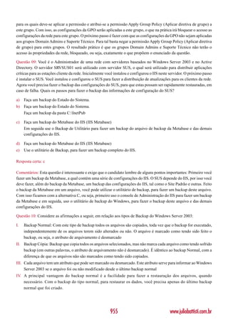 para os quais deve-se aplicar a permissão e atribui-se a permissão Apply Group Policy (Aplicar diretiva de grupo) a
este grupo. Com isso, as configurações da GPO serão aplicadas a este grupo, o que na prática irá bloquear o acesso as
configurações da rede para este grupo. O próximo passo é fazer com que as configurações da GPO não sejam aplicadas
aos grupos Domain Admins e Suporte Técnico. Para tal basta negar a permissão Apply Group Policy (Aplicar diretiva
de grupo) para estes grupos. O resultado prático é que os grupos Domain Admins e Suporte Técnico não terão o
acesso ás propriedades da rede, bloqueado, ou seja, exatamente o que propõem o enunciado da questão.

Questão 09: Você é o Administrador de uma rede com servidores baseados no Windows Server 2003 e no Active
Directory. O servidor SRVSUS01 será utilizado com servidor SUS, o qual será utilizado para distribuir aplicações
críticas para as estações cliente da rede. Inicialmente você instalou e configurou o IIS neste servidor. O próximo passo
é instalar o SUS. Você instalou e configurou o SUS para fazer a distribuição de atualizações para os clientes da rede.
Agora você precisa fazer o backup das configurações do SUS, para que estas possam ser rapidamente restauradas, em
caso de falha. Quais os passos para fazer o backup das informações de configuração do SUS?

a)   Faça um backup do Estado do Sistema.
b) Faça um backup do Estado do Sistema.
     Faça um backup da pasta C:InetPub

c)   Faça um backup do Metabase do IIS (IIS Metabase)
     Em seguida use o Backup de Utilitário para fazer um backup do arquivo de backup da Metabase e das demais
     configurações do IIS.

d) Faça um backup do Metabase do IIS (IIS Metabase)
e)   Use o utilitário de Backup, para fazer um backup completo do IIS.

Resposta certa: c

Comentários: Esta questão é interessante e exige que o candidato lembre de alguns pontos importantes: Primeiro você
fazer um backup da Metabase, a qual contém uma série de configurações do IIS. O SUS depende do IIS, por isso você
deve fazer, além do backup da Metabase, um backup das configurações do IIS, tal como o Site Padrão e outras. Feito
o backup da Metabase em um arquivo, você pode utilizar o utilitário de backup, para fazer um backup deste arquivo.
Com isso ficamos com a alternativa C, ou seja, primeiro uso o console de Administração do IIS para fazer um backup
da Metabase e em seguida, uso o utilitário de backup do Windows, para fazer o backup deste arquivo e das demais
configurações do IIS.

Questão 10: Considere as afirmações a seguir, em relação aos tipos de Backup do Windows Server 2003:

I.   Backup Normal: Com este tipo de backup todos os arquivos são copiados, toda vez que o backup for executado,
     independentemente de os arquivos terem sido alterados ou não. O arquivo é marcado como tendo sido feito o
     backup, ou seja, o atributo de arquivamento é desmarcado
II. Backup Cópia: Backup que copia todos os arquivos selecionados, mas não marca cada arquivo como tendo sofrido
    backup (em outras palavras, o atributo de arquivamento não é desmarcado). É idêntico ao backup Normal, com a
    diferença de que os arquivos não são marcados como tendo sido copiados.
III. Cada arquivo tem um atributo que pode ser marcado ou desmarcado. Este atributo serve para informar ao Windows
     Server 2003 se o arquivo foi ou não modificado desde o último backup normal
IV. A principal vantagem do backup normal é a facilidade para fazer a restauração dos arquivos, quando
    necessário. Com o backup do tipo normal, para restaurar os dados, você precisa apenas do último backup
    normal que foi criado.




                                                         955                                  www.juliobattisti.com.br
 