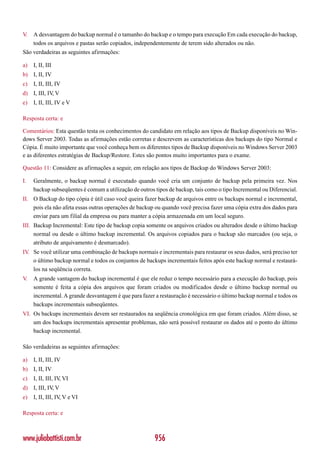 V.   A desvantagem do backup normal é o tamanho do backup e o tempo para execução Em cada execução do backup,
     todos os arquivos e pastas serão copiados, independentemente de terem sido alterados ou não.
São verdadeiras as seguintes afirmações:

a)   I, II, III
b) I, II, IV
c)   I, II, III, IV
d) I, III, IV V
             ,
e)   I, II, III, IV e V

Resposta certa: e

Comentários: Esta questão testa os conhecimentos do candidato em relação aos tipos de Backup disponíveis no Win-
dows Server 2003. Todas as afirmações estão corretas e descrevem as características dos backups do tipo Normal e
Cópia. É muito importante que você conheça bem os diferentes tipos de Backup disponíveis no Windows Server 2003
e as diferentes estratégias de Backup/Restore. Estes são pontos muito importantes para o exame.

Questão 11: Considere as afirmações a seguir, em relação aos tipos de Backup do Windows Server 2003:

I.   Geralmente, o backup normal é executado quando você cria um conjunto de backup pela primeira vez. Nos
     backup subseqüentes é comum a utilização de outros tipos de backup, tais como o tipo Incremental ou Diferencial.
II. O Backup do tipo cópia é útil caso você queira fazer backup de arquivos entre os backups normal e incremental,
    pois ela não afeta essas outras operações de backup ou quando você precisa fazer uma cópia extra dos dados para
    enviar para um filial da empresa ou para manter a cópia armazenada em um local seguro.
III. Backup Incremental: Este tipo de backup copia somente os arquivos criados ou alterados desde o último backup
     normal ou desde o último backup incremental. Os arquivos copiados para o backup são marcados (ou seja, o
     atributo de arquivamento é desmarcado).
IV. Se você utilizar uma combinação de backups normais e incrementais para restaurar os seus dados, será preciso ter
    o último backup normal e todos os conjuntos de backups incrementais feitos após este backup normal e restaurá-
    los na seqüência correta.
V.   A grande vantagem do backup incremental é que ele reduz o tempo necessário para a execução do backup, pois
     somente é feita a cópia dos arquivos que foram criados ou modificados desde o último backup normal ou
     incremental. A grande desvantagem é que para fazer a restauração é necessário o último backup normal e todos os
     backups incrementais subseqüentes.
VI. Os backups incrementais devem ser restaurados na seqüência cronológica em que foram criados. Além disso, se
    um dos backups incrementais apresentar problemas, não será possível restaurar os dados até o ponto do último
    backup incremental.

São verdadeiras as seguintes afirmações:

a)   I, II, III, IV
b) I, II, IV
c)   I, II, III, IV, VI
d) I, III, IV V
             ,
e)   I, II, III, IV V e VI
                   ,

Resposta certa: e



www.juliobattisti.com.br                                956
 