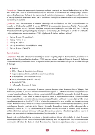 Comentários: Esta questão testa os conhecimentos do candidato em relação aos tipos de Backup disponíveis no Win-
dows Server 2003. Todas as afirmações estão corretas e descrevem as características dos backups do tipo Normal e
todos os detalhes sobre o Backup do tipo Incremental. É muito importante que você conheça bem os diferentes tipos
de Backup disponíveis no Windows Server 2003 e as diferentes estratégias de Backup/Restore. Estes são pontos muito
importantes para o exame.

Questão 12: Você é o Administrador de uma rede formada por um único domínio: abc.com. Todos os servidores são
baseados no Windows Server 2003. O servidor SRVDC01 é um controlador de domínio. Você é o Administrador
responsável por este servidor. Você está planejando uma política de Backup para o servidor SRVDC01. O Backup
deve incluir cópias de segurança da Registry, dos arquivos de inicialização, das informações do servidor de Certificados
e informações sobre o registro das classes COM+. Qual opção de backup você deve utilizar?

a)   Backup da pasta %SystemRoot%
b) Backup Normal do C:
c)   Backup de Cópia do C:
d) Backup do Estado do Sistema (System State)
e)   Backup da pasta %Windir%

Resposta certa: d

Comentários: Para fazer o Backup das informações citadas - Registry, arquivos de inicialização, informações do
servidor de Certificados e Registro das classes COM+, deve ser feito um backup do Estado do Sistema. O Backup do
Estado do Sistema (System State), inclui as seguintes informações (informações e dados que são incluídos neste tipo
de Backup):

     ◆   Registro
     ◆   COM+ Banco de dados de registro de classe
     ◆   Arquivos de inicialização, incluindo os arquivos de sistema
     ◆   Banco de dados Serviços de certificados
     ◆   Serviço de diretório do Active Directory
     ◆   Diretório SYSVOL
     ◆   Informações do serviço de cluster

O Backup se refere a esses componentes de sistema como os dados do estado do sistema. Para o Windows 2000
Professional, os dados do estado do sistema incluem somente o registro, o COM+ Banco de dados de registro de classe
e os arquivos de inicialização. Para os sistemas operacionais do Windows 2000 Server, os dados do estado do sistema
incluem o registro, o COM+, Banco de dados de registro de classe, os arquivos de inicialização e o banco de dados
Serviços de certificados (caso o servidor seja um servidor de certificados - Certificate Services). Se o servidor for um
controlador de domínio, o diretório SYSVOL e o Active Directory também serão incluídos nos dados do estado do
sistema. Além disso, se você estiver executando o domain name service (DNS, sistema de nomes de domínios) em um
controlador de domínio, a parte do Active Directory dos dados do estado do sistema também irá conter todas as
informações da área do DNS. Se o servidor estiver executando o serviço de cluster, os dados do estado do sistema
também irão incluir quaisquer pontos de verificação do registro de recurso e o log de recuperação do recurso de
quorum que contém as informações mais recentes do banco de dados de cluster.

Quando você escolhe fazer backup ou restaurar os dados do estado do sistema, todos os dados do estado do sistema
relevantes ao computador são restaurados ou colocados em backup. Você não pode escolher fazer backup ou restaurar
componentes individuais dos dados do estado do sistema. Isso é devido às dependências entre os componentes do




                                                         957                                  www.juliobattisti.com.br
 