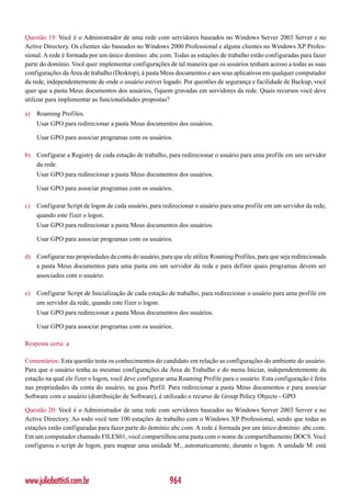 Questão 19: Você é o Administrador de uma rede com servidores baseados no Windows Server 2003 Server e no
Active Directory. Os clientes são baseados no Windows 2000 Professional e alguns clientes no Windows XP Profes-
sional. A rede é formada por um único domínio: abc.com. Todas as estações de trabalho estão configuradas para fazer
parte do domínio. Você quer implementar configurações de tal maneira que os usuários tenham acesso a todas as suas
configurações da Área de trabalho (Desktop), à pasta Meus documentos e aos seus aplicativos em qualquer computador
da rede, independentemente de onde o usuário estiver logado. Por questões de segurança e facilidade de Backup, você
quer que a pasta Meus documentos dos usuários, fiquem gravadas em servidores da rede. Quais recursos você deve
utilizar para implementar as funcionalidades propostas?

a)   Roaming Profiles.
     Usar GPO para redirecionar a pasta Meus documentos dos usuários.

     Usar GPO para associar programas com os usuários.

b) Configurar a Registry de cada estação de trabalho, para redirecionar o usuário para uma profile em um servidor
   da rede.
     Usar GPO para redirecionar a pasta Meus documentos dos usuários.

     Usar GPO para associar programas com os usuários.

c)   Configurar Script de logon de cada usuário, para redirecionar o usuário para uma profile em um servidor da rede,
     quando este fizer o logon.
     Usar GPO para redirecionar a pasta Meus documentos dos usuários.

     Usar GPO para associar programas com os usuários.

d) Configurar nas propriedades da conta do usuário, para que ele utilize Roaming Profiles, para que seja redirecionada
   a pasta Meus documentos para uma pasta em um servidor da rede e para definir quais programas devem ser
   associados com o usuário.

e)   Configurar Script de Inicialização de cada estação de trabalho, para redirecionar o usuário para uma profile em
     um servidor da rede, quando este fizer o logon.
     Usar GPO para redirecionar a pasta Meus documentos dos usuários.

     Usar GPO para associar programas com os usuários.

Resposta certa: a

Comentários: Esta questão testa os conhecimentos do candidato em relação as configurações do ambiente do usuário.
Para que o usuário tenha as mesmas configurações da Área de Trabalho e do menu Iniciar, independentemente da
estação na qual ele fizer o logon, você deve configurar uma Roaming Profile para o usuário. Esta configuração é feita
nas propriedades da conta do usuário, na guia Perfil. Para redirecionar a pasta Meus documentos e para associar
Software com o usuário (distribuição de Software), é utilizado o recurso de Group Policy Objects - GPO

Questão 20: Você é o Administrador de uma rede com servidores baseados no Windows Server 2003 Server e no
Active Directory. Ao todo você tem 100 estações de trabalho com o Windows XP Professional, sendo que todas as
estações estão configuradas para fazer parte do domínio abc.com. A rede é formada por um único domínio: abc.com.
Em um computador chamado FILES01, você compartilhou uma pasta com o nome de compartilhamento DOCS. Você
configurou o script de logon, para mapear uma unidade M:, automaticamente, durante o logon. A unidade M: está




www.juliobattisti.com.br                                964
 