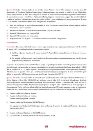 Questão 28: Você é o Administrador de um servidor com o Windows Server 2003 instalado. O servidor é um DC
(Controlador de Domínio). Você configura a pasta C:documentos para que somente os usuários da sua filial tenham
acesso aos documentos da pasta. Você configura as diretivas de auditoria de tal maneira que seja habilitada a auditoria
de acessos (com sucesso e com falha) a objetos como Pastas, Arquivos e Impressoras.. Alguns dias após ter habilitado
a auditoria você abre o Visualizador de eventos porém nenhum evento relacionado ao acesso dos arquivos da pasta
C:Documentos é encontrado. Qual a causa mais provável do problema?

a)   Você não configurou as propriedades avançadas da pasta Documentos para informar quais grupos ou usuários
     deveriam ter o acesso auditado.
b) A diretiva de auditoria “Auditoria de acesso a objetos” não está habilitada.
c)   A pasta C:Documentos está criptografada.
d) A pasta C:Documentos está compactada.
e)   As permissões NTFS da pasta C:Documentos estão incorretamente configuradas.

Resposta certa: a

Comentários: Para que a auditoria de acesso a pastas, arquivos, impressoras e objetos que tenham uma lista de controle
de acesso (ACL), possa funcionar são necessários dois passos:

     ◆   Habilitar a diretiva “Auditoria de acesso a objetos”. Para habilitar esta auditoria você deve usar o recurso
         de GPOs.
     ◆   Em seguida configurar quais grupos/usuários serão monitorados em quais pastas/arquivos. Isso é feito nas
         propriedades do objeto a ser monitorado.

Na questão do exemplo a diretiva está habilitada, porém o segundo passo não foi executado, por isso que os eventos
não estão sendo gravados no log de eventos, embora a diretiva de auditoria tenha sido habilitada. A partição já é NTFS,
pois se fosse FAT ou FAT 32, a guia segurança, através da qual configuramos a auditoria, nem sequer estaria disponível.
Pelo enunciado da questão, vemos que o usuário acessou as configurações de segurança da pasta Documentos (para
definir as permissões NTFS de acesso), o que significa que é uma partição NTFS.

Questão 29: Você é o Administrador de uma rede com servidores baseados no Windows Server 2003 Server e no
Active Directory. O servidor SRVSUS01 será utilizado com servidor SUS, o qual será utilizado para distribuir
atualizações críticas para as estações cliente da rede. Inicialmente você instalou e configurou o IIS neste servidor. O
próximo passo é instalar o SUS. Você instalou e configurou o SUS para fazer a distribuição de atualizações para os
clientes da rede. Agora você precisa fazer o backup das configurações do SUS, para que estas possam ser rapidamente
restauradas, em caso de falha. Quais os passos para fazer o backup das informações de configuração do SUS?

a)   Faça um backup do Estado do Sistema.
b) Faça um backup do Estado do Sistema.
     Faça um backup da pasta C:InetPub

c)   Faça um backup da Metabase do IIS (IIS Metabase)

     Em seguida use o Backup de Utilitário para fazer um backup do arquivo de backup da Metabase e das demais
     configurações do IIS.

d) Faça um backup do Metabase do IIS (IIS Metabase)
e)   Use o utilitário de Backup, para fazer um backup completo do IIS.




                                                         971                                 www.juliobattisti.com.br
 