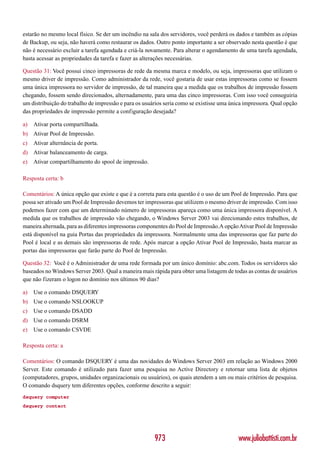 estarão no mesmo local físico. Se der um incêndio na sala dos servidores, você perderá os dados e também as cópias
de Backup, ou seja, não haverá como restaurar os dados. Outro ponto importante a ser observado nesta questão é que
não é necessário excluir a tarefa agendada e criá-la novamente. Para alterar o agendamento de uma tarefa agendada,
basta acessar as propriedades da tarefa e fazer as alterações necessárias.

Questão 31: Você possui cinco impressoras de rede da mesma marca e modelo, ou seja, impressoras que utilizam o
mesmo driver de impressão. Como administrador da rede, você gostaria de usar estas impressoras como se fossem
uma única impressora no servidor de impressão, de tal maneira que a medida que os trabalhos de impressão fossem
chegando, fossem sendo direcionados, alternadamente, para uma das cinco impressoras. Com isso você conseguiria
um distribuição do trabalho de impressão e para os usuários seria como se existisse uma única impressora. Qual opção
das propriedades de impressão permite a configuração desejada?

a)   Ativar porta compartilhada.
b) Ativar Pool de Impressão.
c)   Ativar alternância de porta.
d) Ativar balanceamento de carga.
e)   Ativar compartilhamento do spool de impressão.

Resposta certa: b

Comentários: A única opção que existe e que é a correta para esta questão é o uso de um Pool de Impressão. Para que
possa ser ativado um Pool de Impressão devemos ter impressoras que utilizem o mesmo driver de impressão. Com isso
podemos fazer com que um determinado número de impressoras apareça como uma única impressora disponível. A
medida que os trabalhos de impressão vão chegando, o Windows Server 2003 vai direcionando estes trabalhos, de
maneira alternada, para as diferentes impressoras componentes do Pool de Impressão.A opção Ativar Pool de Impressão
está disponível na guia Portas das propriedades da impressora. Normalmente uma das impressoras que faz parte do
Pool é local e as demais são impressoras de rede. Após marcar a opção Ativar Pool de Impressão, basta marcar as
portas das impressoras que farão parte do Pool de Impressão.

Questão 32: Você é o Administrador de uma rede formada por um único domínio: abc.com. Todos os servidores são
baseados no Windows Server 2003. Qual a maneira mais rápida para obter uma listagem de todas as contas de usuários
que não fizeram o logon no domínio nos últimos 90 dias?

a)   Use o comando DSQUERY
b) Use o comando NSLOOKUP
c)   Use o comando DSADD
d) Use o comando DSRM
e)   Use o comando CSVDE

Resposta certa: a

Comentários: O comando DSQUERY é uma das novidades do Windows Server 2003 em relação ao Windows 2000
Server. Este comando é utilizado para fazer uma pesquisa no Active Directory e retornar uma lista de objetos
(computadores, grupos, unidades organizacionais ou usuários), os quais atendem a um ou mais critérios de pesquisa.
O comando dsquery tem diferentes opções, conforme descrito a seguir:
dsquery computer
dsquery contact




                                                       973                                 www.juliobattisti.com.br
 