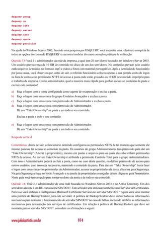 dsquery group
dsquery ou
dsquery site
dsquery server
dsquery user
dsquery quota
dsquery partition

Na ajuda do Windows Server 2003, fazendo uma pesquisa por DSQUERY, você encontra uma referência completa de
todas as opções do comando DSQUERY e encontra também diversos exemplos práticos de utilização.

Questão 33: Você é o administrador da rede da empresa, a qual tem 20 servidores baseados no Windows Server 2003.
Um usuário gravou cerca de 10 GB de conteúdo no disco de um dos servidores. No conteúdo gravado pelo usuário
estão arquivos de música no formato .mp3 e vídeos e fotos com material pornográfico. Após a demissão do funcionário
por justa causa, você observou que, antes de sair, o referido funcionário colocou apenas a sua própria conta de logon
na lista de contas com permissões NTFS de acesso à pasta onde estão gravados os 10 GB de conteúdo impróprio para
o trabalho da empresa. Como administrador, qual a maneira mais rápida para ganhar acesso ao conteúdo da pasta e
excluir este conteúdo?

a)   Faça o logon com a conta configurada como agente de recuperação e exclua a pasta.
b) Faça o logon com uma conta do grupo Usuários Avançados e exclua a pasta.
c)   Faça o logon com uma conta com permissão de Administrador e exclua a pasta.
d) Faça o logon com uma conta com permissão de Administrador.
     Dê um “Take Ownership” na pasta e em todo o seu conteúdo.

     Exclua a pasta e todo o seu conteúdo.

e)   Faça o logon com uma conta com permissão de Administrador.
     Dê um “Take Ownership” na pasta e em todo o seu conteúdo.

Resposta certa: d

Comentários: Antes de sair, o funcionário demitido configurou as permissões NTFS de tal maneira que somente ele
mesmo pudesse ter acesso ao conteúdo da pasta. Os usuários do grupo Administradores tem permissão para dar um
“Take Ownership” (Alterar o proprietário), mesmo em pastas e arquivos para os quais eles não tenham permissões
NTFS de acesso. Ao dar um Take Ownership é atribuída a permissão Controle Total para o grupo Administradores.
Com isso o Administrador poderá excluir a pasta, como no caso desta questão, ou definir permissão de acesso para
outros usuários, caso isso seja necessário, mantendo o conteúdo da pasta. Para dar um “Take Ownership” basta fazer
o logon com uma conta com permissões de Administrador, acessar as propriedades da pasta, clicar na guia Segurança.
Na guia Segurança clique no botão Avançado e na janela de propriedades avançadas dê um clique na guia Proprietário.
Nesta guia você tem a opção para tornar-se dono da pasta e de todo o seu conteúdo.

Questão 34: Você é o administrador de uma rede baseada no Windows Server 2003 e no Active Directory. Um dos
servidores da rede é um DC com o nome SRVDC07. Este servidor será utilizado também como Servidor de Certificados.
Para isso você instalou e configurou o Microsoft Certificate Services no servidor SRVDC07. Agora você deve montar
uma política de Backup/Restore para este servidor. A política de Backup/Restore deve incluir todas as informações
necessárias para restaurar o funcionamento do servidor SRVDC07 no caso de falhas, incluindo também as informações
necessárias para restauração dos serviços de certificados. Em relação à política de Backup/Restore que deve ser
montada para o servidor SRVDC07, considere as afirmações a seguir:



www.juliobattisti.com.br                                974
 
