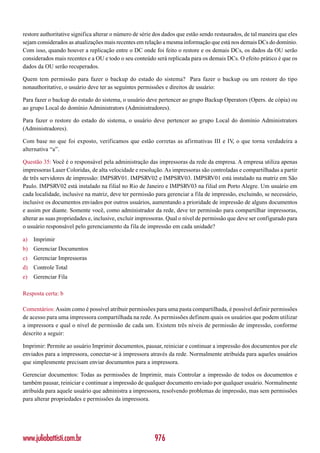 restore authoritative significa alterar o número de série dos dados que estão sendo restaurados, de tal maneira que eles
sejam considerados as atualizações mais recentes em relação a mesma informação que está nos demais DCs do domínio.
Com isso, quando houver a replicação entre o DC onde foi feito o restore e os demais DCs, os dados da OU serão
considerados mais recentes e a OU e todo o seu conteúdo será replicada para os demais DCs. O efeito prático é que os
dados da OU serão recuperados.

Quem tem permissão para fazer o backup do estado do sistema? Para fazer o backup ou um restore do tipo
nonauthoritative, o usuário deve ter as seguintes permissões e direitos de usuário:

Para fazer o backup do estado do sistema, o usuário deve pertencer ao grupo Backup Operators (Opers. de cópia) ou
ao grupo Local do domínio Administrators (Administradores).

Para fazer o restore do estado do sistema, o usuário deve pertencer ao grupo Local do domínio Administrators
(Administradores).

Com base no que foi exposto, verificamos que estão corretas as afirmativas III e IV, o que torna verdadeira a
alternativa “a”.

Questão 35: Você é o responsável pela administração das impressoras da rede da empresa. A empresa utiliza apenas
impressoras Laser Coloridas, de alta velocidade e resolução. As impressoras são controladas e compartilhadas a partir
de três servidores de impressão: IMPSRV01. IMPSRV02 e IMPSRV03. IMPSRV01 está instalado na matriz em São
Paulo. IMPSRV02 está instalado na filial no Rio de Janeiro e IMPSRV03 na filial em Porto Alegre. Um usuário em
cada localidade, inclusive na matriz, deve ter permissão para gerenciar a fila de impressão, excluindo, se necessário,
inclusive os documentos enviados por outros usuários, aumentando a prioridade de impressão de alguns documentos
e assim por diante. Somente você, como administrador da rede, deve ter permissão para compartilhar impressoras,
alterar as suas propriedades e, inclusive, excluir impressoras. Qual o nível de permissão que deve ser configurado para
o usuário responsável pelo gerenciamento da fila de impressão em cada unidade?

a)   Imprimir
b) Gerenciar Documentos
c)   Gerenciar Impressoras
d) Controle Total
e)   Gerenciar Fila

Resposta certa: b

Comentários: Assim como é possível atribuir permissões para uma pasta compartilhada, é possível definir permissões
de acesso para uma impressora compartilhada na rede. As permissões definem quais os usuários que podem utilizar
a impressora e qual o nível de permissão de cada um. Existem três níveis de permissão de impressão, conforme
descrito a seguir:

Imprimir: Permite ao usuário Imprimir documentos, pausar, reiniciar e continuar a impressão dos documentos por ele
enviados para a impressora, conectar-se à impressora através da rede. Normalmente atribuída para aqueles usuários
que simplesmente precisam enviar documentos para a impressora.

Gerenciar documentos: Todas as permissões de Imprimir, mais Controlar a impressão de todos os documentos e
também pausar, reiniciar e continuar a impressão de qualquer documento enviado por qualquer usuário. Normalmente
atribuída para aquele usuário que administra a impressora, resolvendo problemas de impressão, mas sem permissões
para alterar propriedades e permissões da impressora.




www.juliobattisti.com.br                                 976
 