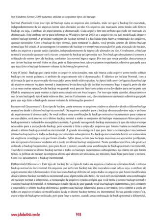 No Windows Server 2003 podemos utilizar os seguintes tipos de backup:

Normal (Normal): Com este tipo de backup todos os arquivos são copiados, toda vez que o backup for executado,
independentemente de os arquivos terem sido alterados ou não. Os arquivos são marcados como tendo sido feito o
backup, ou seja, o atributo de arquivamento é desmarcado. Cada arquivo tem um atributo que pode ser marcado ou
desmarcado. Este atributo serve para informar ao Windows Server 2003 se o arquivo foi ou não modificado desde o
último backup normal. A principal vantagem do backup normal é a facilidade para fazer a restauração dos arquivos,
quando necessário. Com o backup do tipo normal, para restaurar os dados, você precisa apenas do último backup
normal que foi criado. A desvantagem é o tamanho do backup e o tempo para execução Em cada execução do backup,
todos os arquivos e pastas serão copiados, independentemente de terem sido alterados ou não. Geralmente, o backup
normal é executado quando você cria um conjunto de backup pela primeira vez. Nos backup subseqüentes é comum a
utilização de outros tipos de backup, conforme descreverei logo a seguir. Por isso que nesta questão, descartamos o
uso de um backup normal todos os dias, pois se fizéssemos isso, não estaríamos respeitando a diretiva que pede para
que seja feito o backup do menor volume de informações possível.

Copy (Cópia): Backup que copia todos os arquivos selecionados, mas não marca cada arquivo como tendo sofrido
backup (em outras palavras, o atributo de arquivamento não é desmarcado). É idêntico ao backup Normal, com a
diferença de que os arquivos não são marcados como tendo sido copiados. A cópia é útil caso você queira fazer backup
de arquivos entre os backups normal e incremental (veja descrição do backup incremental logo a seguir), pois ela não
afeta essas outras operações de backup ou quando você precisa fazer uma cópia extra dos dados para enviar para um
filial da empresa ou para manter a cópia armazenada em um local seguro. Por isso que nesta questão, descartamos o
uso de um backup do tipo Cópia todos os dias, pois se fizéssemos isso, não estaríamos respeitando a diretiva que pede
para que seja feito o backup do menor volume de informações possível.

Incremental (Incremental): Este tipo de backup copia somente os arquivos criados ou alterados desde o último backup
normal ou desde o último backup incremental. Os arquivos copiados para o backup são marcados (ou seja, o atributo
de arquivamento é desmarcado). Se você utilizar uma combinação de backups normais e incrementais para restaurar
os seus dados, será preciso ter o último backup normal e todos os conjuntos de backups incrementais feitos após este
backup normal e restaurá-los na seqüência correta. A grande vantagem do backup incremental é que ele reduz o tempo
necessário para a execução do backup, pois somente é feita a cópia dos arquivos que foram criados ou modificados
desde o último backup normal ou incremental. A grande desvantagem é que para fazer a restauração é necessário o
último backup normal e todos os backups incrementais subseqüentes. Os backups incrementais devem ser restaurados
na seqüência cronológica em que foram criados. Além disso, se um dos backups incrementais apresentar problemas,
não será possível restaurar os dados até o ponto do último backup incremental. Nesta questão específica, não pode ser
utilizado o backup Incremental, pois para fazer o restore, usando uma combinação de backup normal e incremental,
você deve restaurar o último backup normal e todos os backups incrementais subseqüentes, na ordem em que foram
feitos. A política de backup da empresa afirma que devem ser utilizadas, no máximo, duas fitas para fazer o restore.
Com isso descartamos o backup incremental.

Differential (Diferencial): Este tipo de backup faz a cópia de todos os arquivos criados ou alterados desde o último
backup normal ou incremental. Os arquivos que sofreram backup não são marcados como tal (ou seja, o atributo de
arquivamento não é desmarcado). Com isso cada backup diferencial, copia todos os arquivos que foram modificados
desde o último backup normal (ou incremental, caso algum tenha sido feito). Se você estiver executando uma combinação
de backups normal e diferencial, a restauração de arquivos e pastas exigirá que você tenha o último backup normal e
o último backup diferencial. A restauração é mais rápida do que quando você usa backups incrementais, pois somente
é necessário o último backup diferencial, porém cada backup diferencial passa a ser maior, pois contém a cópia de
todos os arquivos criados ou modificados desde o último backup normal ou incremental. Nesta questão específica,
este é o tipo de backup ser utilizado, pois para fazer o restore, usando uma combinação de backup normal e diferencial,




www.juliobattisti.com.br                                 978
 