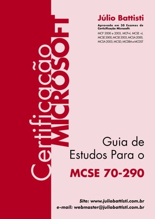 Júlio Battisti




        MICROSOFT
                             Aprovado em 30 Exames de
                             Certicificação Microsoft:
                             MCP 2000 e 2003, MCP+I, MCSE +I,
                             MCSE 2000, MCSE 2003, MCSA 2000,
                             MCSA 2003, MCSD, MCDBA e MCDST

Certificação


                      Guia de
                Estudos Para o
                 MCSE 70-290

                     Site: www.juliobattisti.com.br
           e-mail: webmaster@juliobattisti.com.br
                    I                    www.juliobattisti.com.br
 