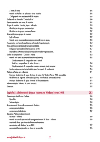 A pasta All Users                                                                          224
    Criando um Profile a ser aplicada a vários usuários                                        226
     Configurando uma profile no Perfil do usuário:                                            228
Conhecendo as chamadas “Contas Built-in”                                                       230
Demais operações com contas de usuários                                                        232
Grupos de usuários: Conceitos, tipos e utilização.                                             235
    Classificação dos grupos quanto ao tipo:                                                   236
    Classificação dos grupos quanto ao Escopo:                                                 237
Ações práticas com grupos de usuários.                                                         239
    Built-in Groups.                                                                           239
    Criando novos grupos e adicionando novos membros a um grupo.                               244
Fundamentos em: Conceito e utilização de Unidades Organizacionais.                             252
Ações práticas com Unidades Organizacionais (OUs).                                             253
    Delegando tarefas administrativas a nível de OU:                                           257
    Propriedades e Permissões de Segurança em Unidades Organizacionais.                        261
Contas de computadores – Conceito e Prática                                                    262
    Criando uma conta de computador no Active Directory.                                       264
         Criando uma conta de computador com o console
         Usuários e computadores do Active Directory:                                          264
         Criando uma conta de computador usando o comando dsadd computer:                      265
    Configurando uma estação de trabalho, para fazer parte de um domínio                       265
Políticas de Senha para o Domínio                                                              271
    Descrição das diretivas do grupo Diretivas de senha: No Windows Server 2003, por padrão,
    são definidas as seguintes políticas de segurança em relação as senhas de usuários:        273
    Descrição das diretivas do grupo Diretivas de bloqueio de conta                            276
Administração do “Schema” do Active Directory.                                                 278
Conclusão                                                                                      282


Capítulo 5: Administrando discos e volumes no Windows Server 2003                              283
Conceitos que Você Precisa Conhecer                                                            284
   Disco físico                                                                                284
   Volumes lógicos                                                                             284
Armazenamento Básico e Armazenamento Dinâmico                                                  285
   Armazenamento básico                                                                        285
   Armazenamento dinâmico                                                                      287
Operações Práticas no Gerenciamento
   de Discos e Volumes                                                                         289
   Criando um console personalizado para gerenciamento de discos e volumes                     289
   Reativando discos que ainda não foram completamente
   reconhecidos pelo Windows Server 2003                                                       292
   Acessando informações sobre os discos do seu servidor                                       296



www.juliobattisti.com.br                                         X
 