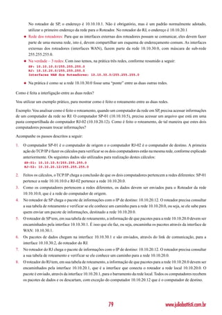 No roteador de SP, o endereço é 10.10.10.1. Não é obrigatório, mas é um padrão normalmente adotado,
         utilizar o primeiro endereço da rede para o Roteador. No roteador do RJ, o endereço é 10.10.20.1
     ◆   Rede dos roteadores: Para que as interfaces externas dos roteadores possam se comunicar, eles devem fazer
         parte de uma mesma rede, isto é, devem compartilhar um esquema de endereçamento comum. As interfaces
         externas dos roteadores (interfaces WAN), fazem parte da rede 10.10.30.0, com máscara de sub-rede
         255.255.255.0.
     ◆   Na verdade – 3 redes: Com isso temos, na prática três redes, conforme resumido a seguir:
         SP: 10.10.10.0/255.255.255.0
         RJ: 10.10.20.0/255.255.255.0
         Interfaces WAN dos Roteadores: 10.10.30.0/255.255.255.0

     ◆   Na prática é como se a rede 10.10.30.0 fosse uma “ponte” entre as duas outras redes.

Como é feita a interligação entre as duas redes?

Vou utilizar um exemplo prático, para mostrar como é feito o roteamento entre as duas redes.

Exemplo: Vou analisar como é feito o roteamento, quando um computador da rede em SP, precisa acessar informações
de um computador da rede no RJ. O computador SP-01 (10.10.10.5), precisa acessar um arquivo que está em uma
pasta compartilhada do computador RJ-02 (10.10.20.12). Como é feito o roteamento, de tal maneira que estes dois
computadores possam trocar informações?

Acompanhe os passos descritos a seguir:

1.   O computador SP-01 é o computador de origem e o computador RJ-02 é o computador de destino. A primeira
     ação do TCP/IP é fazer os cálculos para verificar se os dois computadores estão na mesma rede, conforme explicado
     anteriormente. Os seguintes dados são utilizados para realização destes cálculos:
     SP-01: 10.10.10.5/255.255.255.0
     RJ-02: 10.10.20.12/255.255.255.0

2.   Feitos os cálculos, o TCP/IP chega a conclusão de que os dois computadores pertencem a redes diferentes: SP-01
     pertence a rede 10.10.10.0 e RJ-02 pertence a rede 10.10.20.0.
3.   Como os computadores pertencem a redes diferentes, os dados devem ser enviados para o Roteador da rede
     10.10.10.0, que é a rede do computador de origem.
4.   No roteador de SP chega o pacote de informações com o IP de destino: 10.10.20.12. O roteador precisa consultar
     a sua tabela de roteamento e verificar se ele conhece um caminho para a rede 10.10.20.0, ou seja, se ele sabe para
     quem enviar um pacote de informações, destinado a rede 10.10.20.0.
5.   O roteador de SP tem, em sua tabela de roteamento, a informação de que pacotes para a rede 10.10.20.0 devem ser
     encaminhados pela interface 10.10.30.1. É isso que ele faz, ou seja, encaminha os pacotes através da interface de
     WAN: 10.10.30.1.
6.   Os pacotes de dados chegam na interface 10.10.30.1 e são enviados, através do link de comunicação, para a
     interface 10.10.30.2, do roteador do RJ.
7.   No roteador do RJ chega o pacote de informações com o IP de destino: 10.10.20.12. O roteador precisa consultar
     a sua tabela de roteamento e verificar se ele conhece um caminho para a rede 10.10.20.0.
8.   O roteador do RJ tem, em sua tabela de roteamento, a informação de que pacotes para a rede 10.10.20.0 devem ser
     encaminhados pela interface 10.10.20.1, que é a interface que conecta o roteador a rede local 10.10.20.0. O
     pacote é enviado, através da interface 10.10.20.1, para o barramento da rede local. Todos os computadores recebem
     os pacotes de dados e os descartam, com exceção do computador 10.10.20.12 que é o computador de destino.




                                                          79                                 www.juliobattisti.com.br
 