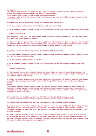 Description:
-The forest and domains are prepared by using the adprep command on the schema operations
master and infrastructure operations master, respectively.
-This domain controller is the schema operations master.
-To prepare the Active Directory forest and domains, perform the following procedures in the
order provided.

To prepare an Active Directory forest for Windows.NET Server 2003:

1. To exit Setup, click Next, click Finish, and then click Exit.

2. At a command prompt, change to the I386 directory on the installation media and then type:

   adprep /forestprep

When prompted, type ‘C’, and then press ENTER to begin forest preparation, or type any other
key, and then press ENTER to cancel.

3. After the forest preparation data has replicated throughout the forest, prepare the domains
for Windows.NET Server 2003 as described below. The domain preparation operation must be per-
formed on the infrastructure operations master of each domain in the forest.


To prepare an Active Directory domain for Windows.NET Server 2003:

1. On the domain controller holding the infrastructure operations master role, insert or con-
nect to the installation media.

2. If the splash screen opens, click Exit.

3. At a command prompt, change to the I386 directory on the installation media, and then
type:

   adprep /domainprep

If the command is run on a domain controller other than the current operations master, the
name of the current operations master is displayed. In this case, repeat steps 1 through 3 on
the current operations master.

4. After the domain preparation data has replicated throughout the domain, upgrade the domain
controller by running Windows.NET Server 2003 Setup (I386winnt32.exe on the installation
media).
Notes:
-You cannot upgrade domain controllers in a forest without first preparing the forest and
domains by using adprep on the schema and infrastructure operations masters, respectively.
-Depending on the replication schedule for your organization, the time it takes to propagate
preparation data will vary.


IIS World Wide Web Publishing Service (W3SVC) will be disabled during upgrade
=============================================================================

IIS World Wide Web Publishing Service (WWW service) Is Disabled During Upgrade

To protect your server from attacks by malicious users, the World Wide Web Publishing Service
(WWW service) will be disabled during upgrade. Microsoft® Windows® 2000 Server installs
Internet Information Services (IIS) by default, and requires administrators to secure IIS to
prevent attacks.

The IIS Lockdown Wizard has not been run on this Windows 2000 server. If you do not want to
allow the WWW service to be disabled, you must download and run the IIS Lockdown Wizard, or
add the override registry key. Otherwise, you may continue with the upgrade and re-enable the
WWW service after the upgrade has completed.




www.juliobattisti.com.br                      82
 