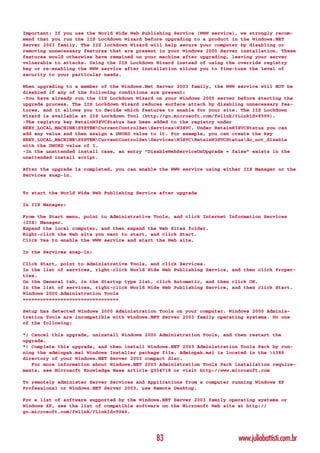 Important: If you use the World Wide Web Publishing Service (WWW service), we strongly recom-
mend that you run the IIS Lockdown Wizard before upgrading to a product in the Windows.NET
Server 2003 family. The IIS lockdown Wizard will help secure your computer by disabling or
removing unnecessary features that are present in your Windows 2000 Server installation. These
features would otherwise have remained on your machine after upgrading, leaving your server
vulnerable to attacks. Using the IIS Lockdown Wizard instead of using the override registry
key or re-enabling the WWW service after installation allows you to fine-tune the level of
security to your particular needs.

When upgrading to a member of the Windows.Net Server 2003 family, the WWW service will NOT be
disabled if any of the following conditions are present:
-You have already run the IIS Lockdown Wizard on your Windows 2000 server before starting the
upgrade process. The IIS Lockdown Wizard reduces surface attack by disabling unnecessary fea-
tures, and it allows you to decide which features to enable for your site. The IIS Lockdown
Wizard is available at IIS Lockdown Tool (http://go.microsoft.com/fwlink/?LinkId=8599).
-The registry key RetainW3SVCStatus has been added to the registry under
HKEY_LOCAL_MACHINESYSTEMCurrentControlSetServicesW3SVC. Under RetainW3SVCStatus you can
add any value and then assign a DWORD value to it. For example, you can create the key
HKEY_LOCAL_MACHINESYSTEMCurrentControlSetServicesW3SVCRetainW3SVCStatusdo_not_disable
with the DWORD value of 1.
-In the unattended install case, an entry “DisableWebServiceOnUpgrade = false” exists in the
unattended install script.

After the upgrade is completed, you can enable the WWW service using either IIS Manager or the
Services snap-in.


To start the World Wide Web Publishing Service after upgrade

In IIS Manager:

From the Start menu, point to Administrative Tools, and click Internet Information Services
(IIS) Manager.
Expand the local computer, and then expand the Web Sites folder.
Right-click the Web site you want to start, and click Start.
Click Yes to enable the WWW service and start the Web site.

In the Services snap-in:

Click Start, point to Administrative Tools, and click Services.
In the list of services, right-click World Wide Web Publishing Service, and then click Proper-
ties.
On the General tab, in the Startup type list, click Automatic, and then click OK.
In the list of services, right-click World Wide Web Publishing Service, and then click Start.
Windows 2000 Administration Tools
=================================

Setup has detected Windows 2000 Administration Tools on your computer. Windows 2000 Adminis-
tration Tools are incompatible with Windows.NET Server 2003 family operating systems. Do one
of the following:

*) Cancel this upgrade, uninstall Windows 2000 Administration Tools, and then restart the
upgrade.
*) Complete this upgrade, and then install Windows.NET 2003 Administration Tools Pack by run-
ning the adminpak.msi Windows Installer package file. Adminpak.msi is located in the i386
directory of your Windows.NET Server 2003 compact disc.
   For more information about Windows.NET 2003 Administration Tools Pack installation require-
ments, see Microsoft Knowledge Base article Q304718 or visit http://www.microsoft.com

To remotely administer Server Services and Applications from a computer running Windows XP
Professional or Windows.NET Server 2003, use Remote Desktop.

For a list of software supported by the Windows.NET Server 2003 family operating systems or
Windows XP, see the list of compatible software on the Microsoft Web site at http://
go.microsoft.com/fwlink/?LinkId=9946.




                                              83                          www.juliobattisti.com.br
 