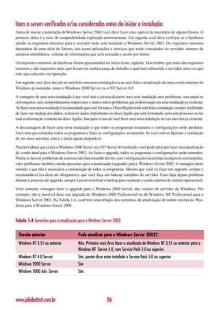 Itens a serem verificados e/ou considerados antes de iniciar a instalação:
Antes de iniciar a instalação do Windows Server 2003 você deve fazer uma espécie de inventário de alguns fatores. O
primeiro deles é o teste de compatibilidade explicado anteriormente. Em seguida você deve verificar se o hardware
atende os requisitos mínimos para o servidor onde será instalado o Windows Server 2003. Os requisitos mínimos
dependem de uma série de fatores, tais como aplicações e serviços que serão executados no servidor, número de
usuários simultâneos, volume de informações que será acessada e assim por diante.

Os requisitos mínimos de hardware foram apresentados no início deste capítulo. Mas lembre que estes são requisitos
mínimos e não requisitos reais, que levam em conta a carga de trabalho a qual será submetida o servidor, uma vez que
este seja colocado em operação.

Em seguida você deve decidir se será feita uma nova instalação ou se será feita a atualização de uma versão anterior do
Windows já instalada, como o Windows 2000 Server ou o NT Server 4.0.

A vantagem de uma nova instalação é que você tem a certeza de partir com uma instalação sem problemas, sem arquivos
corrompidos, sem comportamentos imprevistos e tantos outros problemas que podem surgir em uma instalação já existente.
Ao fazer uma nova instalação é recomendado que você formate o Disco Rígido onde será feita a instalação (sempre lembrando
de fazer um backup dos dados, se houver dados importantes no disco rígido que será formatado, pois este processo exclui
toda a informação existente no disco rígido). Isso para o caso de você fazer uma nova instalação em um servidor já existente.

A desvantagem de fazer uma nova instalação é que todos os programas instalados e configurações serão perdidas.
Você terá que reinstalar todos os programas e fazer as configurações novamente. Se você estiver fazendo a instalação
de um novo servidor, esta é a única opção disponível.

Para servidores que já tem o Windows 2000 Server ou o NT Server 4.0 instalado, você pode optar por fazer uma atualização
da versão atual para o Windows Server 2003. Ao fazer o upgrade, todos os programas e configurações serão mantidos.
Porém se houver problemas de sistemas não funcionando direito, com configurações incorretas ou arquivos corrompidos,
estes problemas também estarão presentas após a atualização (upgrade) para o Windows Server 2003. A vantagem deste
método é que não é necessária a reinstalação de todos os programas. Mesmo que você vá fazer um upgrade, sempre é
recomandável (eu diria até obrigatório), que você faça um bakcup completo do servidor. Caso haja algum problema
durante o processo do upgrade, sempre é possível utilizar o backup para restaurar a versão anterior do sistema operacional.

Você somente consegue fazer o upgrade para o Windows 2000 Server, das versões de servidor do Windows. Por
exemplo, não é possível fazer um upgrade do Windows 2000 Professional ou do Windows XP Professional para o
Windows Server 2003. Na Tabela 1.4, você tem uma relação dos caminhos de atualização de outras versões do Win-
dows para o Windows Server 2003.


Tabela 1.4 Caminhos para a atualização para o Windows Server 2003

  Versão anterior                        Pode atualizar para o Windows Server 2003?
  Windows NT 3.51 ou anterior            Não. Primeiro você deve fazer a atualiação do Windows NT 3.51 ou anterior para o
                                         Windows NT Server 4.0, com Service Pack 5.0 ou superior.
  Windows NT 4.0 Server                  Sim, porém deve estar instalado o Service Pack 5.0 ou superior.
  Windows 2000 Server                    Sim
  Windows 2000 Adv. Server               Sim




www.juliobattisti.com.br                                    86
 