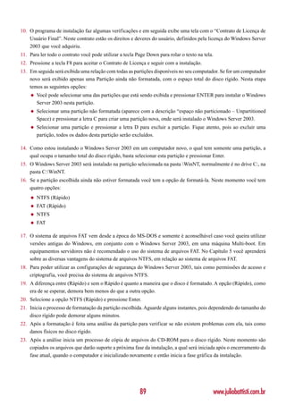 10. O programa de instalação faz algumas verificações e em seguida exibe uma tela com o “Contrato de Licença de
    Usuário Final”. Neste contrato estão os direitos e deveres do usuário, definidos pela licença do Windows Server
    2003 que você adquiriu.
11. Para ler todo o contrato você pode utilizar a tecla Page Down para rolar o texto na tela.
12. Pressione a tecla F8 para aceitar o Contrato de Licença e seguir com a instalação.
13. Em seguida será exibida uma relação com todas as partições disponíveis no seu computador. Se for um computador
    novo será exibido apenas uma Partição ainda não formatada, com o espaço total do disco rígido. Nesta etapa
    temos as seguintes opções:
    ◆   Você pode selecionar uma das partições que está sendo exibida e pressionar ENTER para instalar o Windows
        Server 2003 nesta partição.
    ◆   Selecionar uma partição não formatada (aparece com a descrição “espaço não particionado – Unpartitioned
        Space) e pressionar a letra C para criar uma partição nova, onde será instalado o Windows Server 2003.
    ◆   Selecionar uma partição e pressionar a letra D para excluir a partição. Fique atento, pois ao excluir uma
        partição, todos os dados desta partição serão excluídos.

14. Como estou instalando o Windows Server 2003 em um computador novo, o qual tem somente uma partição, a
    qual ocupa o tamanho total do disco rígido, basta selecionar esta partição e pressionar Enter.
15. O Windows Server 2003 será instalado na partição selecionada na pasta WinNT, normalmente é no drive C:, na
    pasta C:WinNT.
16. Se a partição escolhida ainda não estiver formatada você tem a opção de formatá-la. Neste momento você tem
    quatro opções:
    ◆   NTFS (Rápido)
    ◆   FAT (Rápido)
    ◆   NTFS
    ◆   FAT

17. O sistema de arquivos FAT vem desde a época do MS-DOS e somente é aconselhável caso você queira utilizar
    versões antigas do Windows, em conjunto com o Windows Server 2003, em uma máquina Multi-boot. Em
    equipamentos servidores não é recomendado o uso do sistema de arquivos FAT. No Capítulo 5 você aprenderá
    sobre as diversas vantagens do sistema de arquivos NTFS, em relação ao sistema de arquivos FAT.
18. Para poder utilizar as configurações de segurança do Windows Server 2003, tais como permissões de acesso e
    criptografia, você precisa do sistema de arquivos NTFS.
19. A diferença entre (Rápido) e sem o Rápido é quanto a maneira que o disco é formatado. A opção (Rápido), como
    era de se esperar, demora bem menos do que a outra opção.
20. Selecione a opção NTFS (Rápido) e pressione Enter.
21. Inicia o processo de formatação da partição escolhida. Aguarde alguns instantes, pois dependendo do tamanho do
    disco rígido pode demorar alguns minutos.
22. Após a formatação é feita uma análise da partição para verificar se não existem problemas com ela, tais como
    danos físicos no disco rígido.
23. Após a análise inicia um processo de cópia de arquivos do CD-ROM para o disco rígido. Neste momento são
    copiados os arquivos que darão suporte a próxima fase da instalação, a qual será iniciada após o encerramento da
    fase atual, quando o computador e inicializado novamente e então inicia a fase gráfica da instalação.




                                                         89                                     www.juliobattisti.com.br
 