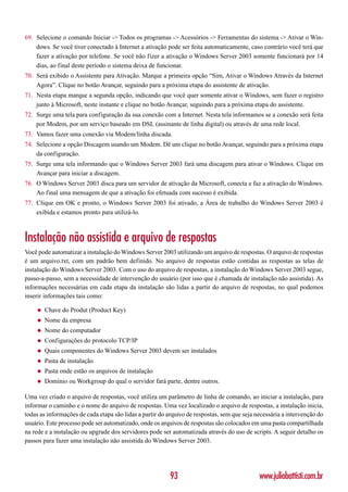 69. Selecione o comando Iniciar -> Todos os programas -> Acessórios -> Ferramentas do sistema -> Ativar o Win-
    dows. Se você tiver conectado à Internet a ativação pode ser feita automaticamente, caso contrário você terá que
    fazer a ativação por telefone. Se você não fizer a ativação o Windows Server 2003 somente funcionará por 14
    dias, ao final deste período o sistema deixa de funcionar.
70. Será exibido o Assistente para Ativação. Marque a primeira opção “Sim, Ativar o Windows Através da Internet
    Agora”. Clique no botão Avançar, seguindo para a próxima etapa do assistente de ativação.
71. Nesta etapa marque a segunda opção, indicando que você quer somente ativar o Windows, sem fazer o registro
    junto à Microsoft, neste instante e clique no botão Avançar, seguindo para a próxima etapa do assistente.
72. Surge uma tela para configuração da sua conexão com a Internet. Nesta tela informamos se a conexão será feita
    por Modem, por um serviço baseado em DSL (assinante de linha digital) ou através de uma rede local.
73. Vamos fazer uma conexão via Modem/linha discada.
74. Selecione a opção Discagem usando um Modem. Dê um clique no botão Avançar, seguindo para a próxima etapa
    da configuração.
75. Surge uma tela informando que o Windows Server 2003 fará uma discagem para ativar o Windows. Clique em
    Avançar para iniciar a discagem.
76. O Windows Server 2003 disca para um servidor de ativação da Microsoft, conecta e faz a ativação do Windows.
    Ao final uma mensagem de que a ativação foi efetuada com sucesso é exibida.
77. Clique em OK e pronto, o Windows Server 2003 foi ativado, a Área de trabalho do Windows Server 2003 é
    exibida e estamos pronto para utilizá-lo.



Instalação não assistida e arquivo de respostas
Você pode automatizar a instalação do Windows Server 2003 utilizando um arquivo de respostas. O arquivo de respostas
é um arquivo.txt, com um padrão bem definido. No arquivo de respostas estão contidas as respostas as telas de
instalação do Windows Server 2003. Com o uso do arquivo de respostas, a instalação do Windows Server 2003 segue,
passo-a-passo, sem a necessidade de intervenção do usuário (por isso que é chamada de instalação não assistida). As
informações necessárias em cada etapa da instalação são lidas a partir do arquivo de respostas, no qual podemos
inserir informações tais como:

    ◆   Chave do Produt (Product Key)
    ◆   Nome da empresa
    ◆   Nome do computador
    ◆   Configurações do protocolo TCP/IP
    ◆   Quais componentes do Windows Server 2003 devem ser instalados
    ◆   Pasta de instalação
    ◆   Pasta onde estão os arquivos de instalação
    ◆   Domínio ou Workgroup do qual o servidor fará parte, dentre outros.

Uma vez criado o arquivo de respostas, você utiliza um parâmetro de linha de comando, ao iniciar a instalação, para
informar o caminho e o nome do arquivo de respostas. Uma vez localizado o arquivo de respostas, a instalação inicia,
todas as informações de cada etapa são lidas a partir do arquivo de respostas, sem que seja necessária a intervenção do
usuário. Este processo pode ser automatizado, onde os arquivos de respostas são colocados em uma pasta compartilhada
na rede e a instalação ou upgrade dos servidores pode ser automatizada através do uso de scripts. A seguir detalho os
passos para fazer uma instalação não assistida do Windows Server 2003.




                                                         93                                  www.juliobattisti.com.br
 