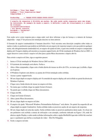 FullName = “Your User Name”
     OrgName = “Your Organization Name”
     ComputerName = *

     ProductKey     = “XXXXX-YYYYY-ZZZZZ-99999-00000”
     **************************************************************************
     O arquivo de respostas é dividido em seções. Em cada seção estão respostas para uma etapa
     da instalação. No exemplo da seção a seguir, é definido o modo de licenciamento e o número
     de licenças:
     [LicenseFilePrintData]
     ; For Server installs
     AutoMode = “PerServer”
     AutoUsers = “5”


Esta seção serve como resposta para a etapa onde você deve informar o tipo de licença e o número de licenças
adquiridas – etapa 37 do processo de instalação descrito no item anterior.

O formato do arquivo unattended.txt é bastante descritivo. Você encontra uma descrição completa sobre todas as
seções e todos os parâmetros que podem ser definidos em um arquivo de respostas (arquivo este que pode ter qualquer
nome, não obrigatoriamente unattended.txt), no arquivo de ajuda ref.chm, o qual esta contido no arquivo compactado
deploy.cab. O arquivo deploy.cab encontra-se na pasta supporttools, do CD de instalação do Windows Server 2003. A
seguir descrevo como extrair o arquivo ref.chm para a pasta Meus documentos e depois abrí-lo.

Para extrair o arquivo ref.chm, siga os seguintes passos:

1.   Insira o CD de instalação do Windows Server 2003 no drive.
2.   O Assistente de instalação será aberto. Feche-o.
3.   Abra o Meu computador, clique com o botão direito do mouse no drive de CD e, no menu que é exibido, clique
     em Explorar.
4.   O Windows Explorer será aberto e as pastas do CD de instalação serão exibidas.
5.   Acesse a pasta supporttools.
6.   Dê um clique duplo no arquivo deploy.cab. O conteúdo do arquivo deploy.cab será exibido no painel da direita do
     Windows Explorer.
7.   Clique com o botão direito do mouse no arquivo ref.chm.
8.   No menu que é exibido clique na opção Extrair (Extract).
9.   Na janela que é exibida clique em Meus documentos.
10. Clique em OK.
11. Clique em Extrair (Extract).
12. Abra a pasta Meus documentos.
13. Dê um clique duplo no arquivo ref.chm.
14. O arquivo de ajuda “Microsoft Windows Preinstallation Reference” será aberto. No painel da esquerda dê um
    clique duplo na opção Unattend.txt. Serão exibidas todas as possíveis seções de um arquivo de respostas.
15. Dê um clique duplo em uma das seções. Serão exibidos todos os possíveis parâmetros desta seção. Ao clicar em
    um parâmetro será exibida a sintaxe de utilização e um exemplo, conforme indicado na Figura 1.30, onde foi
    aberta a opção Display e estão sendo exibidas informações sobre a opção BitsPerPel (que não é difícil de concluir
    que é o parâmetro que define a resolução do vídeo – Bits Por Polegada).
16. Feche o arquivo ref.chm




                                                            95                             www.juliobattisti.com.br
 