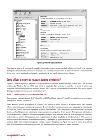 Figura 1.30 Utilizando o arquivo ref.chm.

Com base no arquivo de respostas de modelo – unattended.txt e no arquivo de ajuda ref.chm, você pode criar arquivos
de respostas personalizado, para fazer as instalações não assistidas, nos servidores da rede. Este método é particularmente
útil se você estiver instalando ou fazendo a atualização de um grande número de servidores.


Como utilizar o arquivo de respostas durante a instalação?
Após ter criado o arquivo de respostas, você pode utilizar o comando winnt32.exe (que está na pasta i386 do cd de
instalaçã do Windows Server 2003), para iniciar a instalação. Para informar o caminho e o nome do arquivo de
respostas, você utiliza o parâmetro /unattend:[answer_file], como no exemplo a seguir, onde estou utilizando o arquivo
de respostas respostas.txt, na pasta instala do drive C:
Winnt32 /unattended:C:instalarespostas.txt

Este comando inicia a instalação do Windows Server 2003 e utiliza o arquivo C:instalarespostas.txt como um arquivo
de respostas, durante a instalação.

Nota: Além do arquivo de respostas de exemplo e do arquivo de ajuda ref.chm, o Windows Server 2003 também
oferece um assistente para a criação de um arquivo de respostas. Você inicia o assistente e, em cada etapa vai preenchendo
informações, como o nome do computador, senha do Administrador, Chave do produto, nome do domínio e assim por
diante. Ao final do processo, o assistente gera um arquivo.txt, no padrão de um arquivo de respostas e utilizando as
informações que você forneceu nas diversas etapas do assistente. Este assistente para criação de um arquivo de respostas,
está contido no arquivo deploy.cab da pasta supporttools do cd de instalação do Windows Server 2003. Acesse o
arquivo deploy.cab, conforme descrito anteriormente e copie todos os arquivos contidos no deploy.cab para uma pasta
no disco rígido. Depois vá para esta pasta e execute o arquivo Setupmgr.exe. Agora é só seguir as etapas do assistente
para criar uma arquivo de respostas com base nas informações que você fornecer para o assistente.




www.juliobattisti.com.br                                     96
 