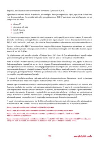 Seguindo, tratei de um assunto extremamente importante: O protocolo TCP/IP.

Apresentei os conceitos básicos do protocolo, iniciando pela definição de protocolo e pelo papel do TCP/IP em uma
rede de computadores. Em seguida falei sobre os parâmetros do TCP/IP que devem estar configurados em um
computador, tais como:

    ◆   Número IP
    ◆   Máscara de sub-rede
    ◆   Default Gateway
    ◆   Servidor DNS

Você também aprendeu um pouco sobre sistemas de numeração, mais especificamente sobre o sistema de numeração
decimal e o sistema de numeração binário. Aprendeu a fazer alguns cálculos básicos. Em seguida mostrei como o
TCP/IP utiliza a aritmética binária para determinar se dois computadores estão na mesma rede ou em redes diferentes.

Encerrei o tópico sobre TPC/IP apresentando os conceitos básicos sobre Roteamento e apresentando um exemplo
detalhadamente explicado, com os passos envolvidos no roteamento de informações entre duas redes distantes, ligadas
através de um link de WAN.

No próximo passo você aprendeu a instalar o Windows Server 2003. Antes de fazer a instalação você aprendeu sobre
quais as informações que devem ser averiguadas e como fazer um teste de verificação de compatibilidade.

Antes de instalar o Windows Server 2003 você também deve decidir se fará uma instalação nova, a partir do zero ou se
fará uma atualização (upgrade) de um servidor já existente. Uma nova instalação tem a vantagem de partir do zero,
sem os problemas que uma instalação mais antiga pode apresentar, em compensação, após uma nova instalação, todos
os programas terão que ser reinstalados e as configurações refeitas. Já uma atualização mantém todos os programas e
configurações, porém pode “herdar” problemas que já existiam com a versão anterior do Windows, tais como arquivos
corrompidos ou problemas de configuração.

O processo de instalação, conforme você pode conferir, é extremamente simples. Basicamente é seguir os passos de
um assistente em duas etapas: uma etapa no modo caractere e outra no modo gráfico.

Também é possível fazer uma instalação sem a intervenção do usuário, conhecida como instalação não assistida. Para
fazer uma instalação não assistida, você precisa de um arquivo de respostas. O arquivo de respostas é um arquivo.txt
com um padrão bem definido. Para criar uma arquivo de respostas, o Windows Server 2003 fornece algumas ferramentas:
um arquivo de respostas de exemplo – unattended.txt; um arquivo de referência – ref.chm e um assistente para a
criação de arquivos de respostas personalizados – Setupmgr.exe. Uma vez criado o arquivo de respostas, basta iniciar
a instalação usando o comando winnt32 /unattended:[caminho e nome do arquivo de respostas].

A seguir coloco alguns endereços no site da Microsoft, onde você encontra mais informações sobre a instalação do
Windows Server 2003 e sobre a criação de instalações automatizadas mediante o uso de arquivos de respostas:
http://www.microsoft.com/windows/reskits/default.asp

http://www.microsoft.com/windowsserver2003/techinfo/reskit/deploykit.mspx

http://www.microsoft.com/downloads/details.aspx?familyid=aaf0a7a4-71c1-4ee9-b974-
66214651a23b&displaylang=en

http://download.microsoft.com/download/8/e/c/8ec3a7d8-05b4-440a-a71e-ca3ee25fe057/rktools.exe
(arquivo com diversas ferramentas do Resource Kit para o Windows Server 2003).




                                                        99                                 www.juliobattisti.com.br
 