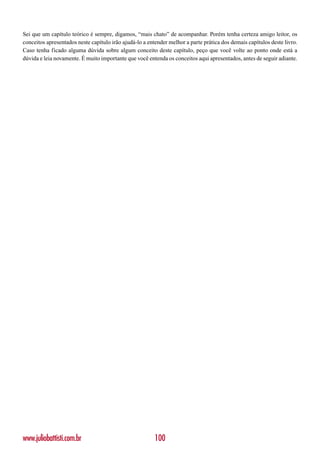 Sei que um capítulo teórico é sempre, digamos, “mais chato” de acompanhar. Porém tenha certeza amigo leitor, os
conceitos apresentados neste capítulo irão ajudá-lo a entender melhor a parte prática dos demais capítulos deste livro.
Caso tenha ficado alguma dúvida sobre algum conceito deste capítulo, peço que você volte ao ponto onde está a
dúvida e leia novamente. É muito importante que você entenda os conceitos aqui apresentados, antes de seguir adiante.




www.juliobattisti.com.br                                 100
 