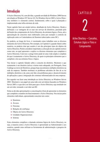 Introdução                                                                                 CAPÍTULO
O Active Directory foi, sem dúvidas, a grande novidade do Windows 2000 Server
em relação ao Windows NT Server 4.0. No Windows Server 2003 o Active Direc-




                                                                                                2
tory também é o elemento central, fundamental, sobre o qual é planejada e
implementada uma infra-estrutura de rede.

Neste capítulo farei um estudo teórico, detalhado do Active Directory. Desde a
definição e as vantagens de se usar um serviço de diretórios, passando pela
definição dos componentes do Active Directory, da estrutura lógica e física, até a
apresentação de conceitos mais elaborados como por exemplo o controle de
replicação entre os Controladores de Domínio (abreviados como DC).
                                                                                     Active Directory – Conceitos,
Eu poderia, ao longo do livro, ir mostrando como trabalhar com os diversos
elementos do Active Directory. Por exemplo, no Capítulo 4, quando falarei sobre
                                                                                      Estrutura Lógica e Física e
usuários, eu poderia citar que usuário é um dos principais tipos de objetos do               Componentes
Active Directory. Porém considerei importante a colocação de um capítulo teórico
como este, no qual apresento e explico os diversos elementos que compõem o
Active Directory. Com isso o amigo leitor pode ter uma visão ampla e completa
do que é exatamente o Active Directory, de quais os principais elementos que o
compõem e da sua estrutura física e lógica.

Vou iniciar o capítulo falando sobre o conceito de diretório. Mostrarei o que
exatamente é um diretório (talvez o termo mais adequado, em Português, fosse
Catálogo ao invés de Diretório), porque hoje encontramos múltiplos diretórios na
rede da empresa. Também mostrarei os problemas advindos do fato de se ter
múltiplos diretórios e de como este fato cria problemas para o desenvolvimento
de aplicações e para a integração dos sistemas informatizados de uma empresa.

Em seguida vou fazer uma introdução ao Active Directory no Windows Server
2003. Mostrarei o seu papel em uma rede com servidores baseados no Windows
Server 2003 e o que deve ser feito para que o Active Directory seja instalado em
um servidor, tornando o servidor um DC.

Feitas as devidas apresentações e conceituações é hora de apresentar os elementos
que compõem e mantêm em funcionamento o Active Directory. Vou iniciar pelos
elementos individuais, apresentando conceitos tais como:

    ♦   Domínios
    ♦   Árvores
    ♦   Florestas
    ♦   Relações de confiança
    ♦   Objetos do Active Directory
    ♦   Unidades Organizacionais
    ♦   Schema

Estes elementos compõem a chamada estrutura lógica do Active Directory, ou
seja, a maneira como o Active Directory é apresentado ao Administrador e aos
usuários, quando estes utilizam as ferramentas de administração e pesquisa do
Active Directory.



                                                         101                           www.juliobattisti.com.br
 
