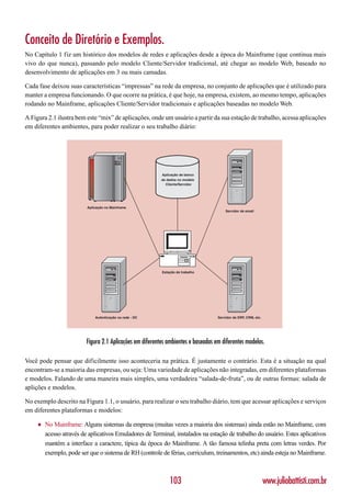 Conceito de Diretório e Exemplos.
No Capítulo 1 fiz um histórico dos modelos de redes e aplicações desde a época do Mainframe (que continua mais
vivo do que nunca), passando pelo modelo Cliente/Servidor tradicional, até chegar ao modelo Web, baseado no
desenvolvimento de aplicações em 3 ou mais camadas.

Cada fase deixou suas características “impressas” na rede da empresa, no conjunto de aplicações que é utilizado para
manter a empresa funcionando. O que ocorre na prática, é que hoje, na empresa, existem, ao mesmo tempo, aplicações
rodando no Mainframe, aplicações Cliente/Servidor tradicionais e aplicações baseadas no modelo Web.

A Figura 2.1 ilustra bem este “mix” de aplicações, onde um usuário a partir da sua estação de trabalho, acessa aplicações
em diferentes ambientes, para poder realizar o seu trabalho diário:




                                                           Aplicação de banco
                                                           de dados no modelo
                                                             Cliente/Servidor




                          Aplicação no Mainframe
                                                                                        Servidor de email




                                                           Estação de trabalho




                              Autenticação na rede - DC                             Servidor de ERP, CRM, etc.




                          Figura 2.1 Aplicações em diferentes ambientes e baseadas em diferentes modelos.

Você pode pensar que dificilmente isso aconteceria na prática. É justamente o contrário. Esta é a situação na qual
encontram-se a maioria das empresas, ou seja: Uma variedade de aplicações não integradas, em diferentes plataformas
e modelos. Falando de uma maneira mais simples, uma verdadeira “salada-de-fruta”, ou de outras formas: salada de
aplições e modelos.

No exemplo descrito na Figura 1.1, o usuário, para realizar o seu trabalho diário, tem que acessar aplicações e serviços
em diferentes plataformas e modelos:

     ♦   No Mainframe: Alguns sistemas da empresa (muitas vezes a maioria dos sistemas) ainda estão no Mainframe, com
         acesso através de aplicativos Emuladores de Terminal, instalados na estação de trabalho do usuário. Estes aplicativos
         mantém a interface a caractere, típica da época do Mainframe. A tão famosa telinha preta com letras verdes. Por
         exemplo, pode ser que o sistema de RH (controle de férias, curriculum, treinamentos, etc) ainda esteja no Mainframe.



                                                               103                                               www.juliobattisti.com.br
 