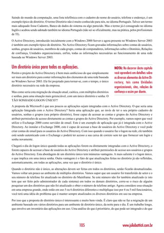 Saindo do mundo da computação, uma lista telefônica com o cadastro do nome do usuário, telefone e endereço, é um
exemplo típico de diretório. O termo Diretório não é muito conhecido para nós, no idioma Português. Talvez um termo
mais adequado fosse Cadastro, Banco de dados do sistema ou algo parecido. Mas o termo já é consagrado no idioma
Inglês e acabou sendo adotado também no idioma Português (não sei se oficialmente, mas na prática, pelos profissionais
de TI).

O Active Directory, introduzido inicialmente com o Windows 2000 Server e agora presente no Windows Server 2003
é também um exemplo típico de diretório. No Active Directory ficam gravadas informações sobre contas de usuários,
senhas, grupos de usuários, membros de cada grupo, contas de computadores, informações sobre o Domínio, Relações
de confiança, Unidades organizacionais, enfim, todas as informações necessárias ao funcionamento de uma rede
baseada no Windows Server 2003.


Um diretório único para todas as aplicações.                                          NOTA: No decorrer deste capítulo
Porém o projeto do Active Directory é bem mais ambicioso do que simplesmente          você aprenderá em detalhes sobre
ser mais um diretório para conter informações dos elementos de uma rede baseada       os diversos elementos do Active Di-
no Windows Server 2003. Ele foi projetado para tornar-se, com o tempo, o único        rectory, tais como Unidades
diretório necessário na rede da empresa.
                                                                                      organizacionais, sites, relações de
Mas como seria esta migração da situação atual, caótica, com múltiplos diretórios     confiança e assim por diante.
e senhas, para uma situação mais gerenciável, com um único diretório e senha: O
TÃO SONHADO LOGON ÚNICO??
A proposta da Microsoft é que aos poucos as aplicações sejam integradas com o Active Directory. O que seria uma
aplicação Integrada com o Active Directory? Seria uma aplicação que, ao invés de ter o seu próprio cadastro de
usuários, senhas e grupos (seu próprio diretório), fosse capaz de acessar as contas e grupos do Active Directory e
atribuir permissões de acesso diretamente as contas e grupos do Active Directory. Por exemplo, vamos supor que você
utilize o Exchange 2000 como servidor de email. Este é um exemplo de aplicação que já é integrada com o Active
Directory. Ao instalar o Exchange 2000, este é capaz de acessar a base de usuários do Active Directory e você pode
criar contas de email para os usuários do Active Directory. Com isso quando o usuário faz o logon na rede, ele também
está sendo autenticado com o Exchange e poderá ter acesso a sua caixa de correio sem ter que fornecer um login e
senha novamente.

Chegará o dia do logon único quando todas as aplicações forem ou diretamente integradas com o Active Directory, o
forem capazes de acessar a base de usuários do Active Directory e atribuir permissões de acesso aos usuários e grupos
do Active Directory. Esta abordagem de um diretório único tem inúmeras vantagens. A mais saliente é o logon único,
o que implica em uma única senha. Outra vantagem é o fato de que atualizações feitas no diretório já são refletidas,
automaticamente, em todas as aplicações, uma vez que o diretório é único.

Quando o diretório não é único, as alterações devem ser feitas em todos os diretórios, senão ficarão desatualizadas.
Vamos voltar um pouco ao ambiente de múltiplos diretórios. Vamos supor que um usuário foi transferido de setor e o
seu número de telefone foi atualizado no diretório do Mainframe. Se este número não for também atualizado (e isto
tem que ser feito pelo administrador de cada sistema) em todos os demais diretórios, corre-se o risco de alguém
pesquisar um dos diretórios que não foi atualizado e obter o número de telefone antigo. Agora considere essa situação
em uma empresa grande, onde estão em uso 5 ou 6 diretórios diferentes e multiplique isso por 4 ou 5 mil funcionários,
você terá uma idéia do problema que é manter sempre atualizados os diversos diretórios em uso na empresa.

Por isso que a proposta do diretório único é interessante e muito bem vinda. É claro que não se faz a migração de um
ambiente baseado em vários diretórios para um ambiente de diretório único, da noite para o dia. É um trabalho longo,
que envolve um inventário das aplicações em uso. Uma análise do que é prioritário, do que pode ser integrado e do que




                                                        105                                  www.juliobattisti.com.br
 