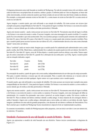 O diagrama demonstra uma rede baseada no modelo de Workgroup. Na rede de exemplo temos três servidores, onde
cada servidor tem a sua própria base de usuários, senhas e grupos. Conforme pode ser visto no diagrama, as bases não
estão sincronizadas, existem contas de usuários que foram criadas em um servidor mas não foram criadas nos demais.
Por exemplo, a conta paulo somente existe no Servidor 01, a conta mauro só existe no Servidor 02 e a conta cassia só
existe no servidor 03.

Agora imagine o usuário paulo, que está utilizando a sua estação de trabalho. Ele tenta acessar um recurso (por
exemplo uma pasta compartilhada) no Servidor 01. Uma janela de logon é exibida. Ele fornece o seu nome de usuário
e senha e o acesso (desde que ele tenha as devidas permissões) é liberado.

Agora este mesmo usuário – paulo, tenta acessar um recurso no Servidor 02. Novamente uma tela de logon é exibida
e ele fornece o seu nome de usuáro e senha. O acesso é negado, com uma mensagem de usuário inválido. E o usuário
paulo fica sem entender o que está acontecendo. Orá, isso acontece porque o usuário paulo somente está cadastrado no
Servidor 01; para o Servidor 02 e para o Servidor 03 é como se o usuáro paulo não existisse (usuário inválido). Para
que o usuário paulo possa acessar recursos dos servidores 02 e 03, o Administrador deveria criar uma conta chamada
“paulo” nestes dois servidores.

Mas a “confusão” pode ser maior ainda. Imagine que o usuário paulo foi cadastrado pelo administrador com a conta
paulo e senha: abc123de. Muito bem, o administrador fez o cadastro do usuário paulo nos três servidores: Servidor 01,
Servidor 02 e Servidor 03. Agora, cerca de 30 dias depois, o usuário paulo resolveu alterar a sua senha. Vamos supor
que ele estava conectado ao Servidor 01, quando fez a alteração da sua senha para: xyz123kj. Agora o usuário paulo
está na situação indicada a seguir:

    Servidor             Usuário             Senha
    Servidor 01          paulo               abc123de
    Servidor 02          paulo               abc123de
    Servidor 03          paulo               xyz123kj

Na concepção do usuário, a partir de agora vale a nova senha, independentemente do servidor que ele esteja acessando.
Pois para o usuário interessa o recurso que ele está acessando. Para o usuário não interessa se o recurso está no
servidor 01, 02 ou outro servidor qualquer. Agora vamos ver o que acontece com o usuário paulo.

O usuário paulo, que está utilizando a sua estação de trabalho. Ele tenta acessar um recurso (por exemplo uma pasta
compartilhada) no Servidor 01. Uma janela de logon é exibida. Ele fornece o seu nome de usuário e a nova senha e o
acesso (desde que ele tenha as devidas permissões) é liberado.

Agora este mesmo usuário – paulo, tenta acessar um recurso no Servidor 02. Novamente uma tela de logon é exibida
e ele fornece o seu nome de usuáro e a nova senha e a surpresa: O acesso é negado, com uma mensagem de falha na
autenticação. Aí o usuário fica pensando: mas como é possível, eu recém troquei a senha. Ele trocou a senha no
Servidor 01. Para os demais servidores continua valendo a senha antiga. A única maneira de ele conseguir alterar a
senha é fazendo o logon com a senha antiga e alterando para a nova senha, em todos os servidores da rede. Agora
imagine o problema em uma rede de grandes proporções, com dezenas de servidores e milhares de funcionários. Fica
fácil concluir que o modelo de Workgroup ficaria insustentável, impossível de ser implementado na prática.

Eu somente recomendaria modelo de Workgroup para redes pequenas, com um único servidor e com um número de,
no máximo, 10 usuários.


Entendendo o funcionamento de uma rede baseada no conceito de Diretório – Domínio:
Agora vou apresentar o modelo de rede baseado em um diretório. Vamos iniciar considerando o diagrama da
Figura 2.3:



                                                        107                                 www.juliobattisti.com.br
 