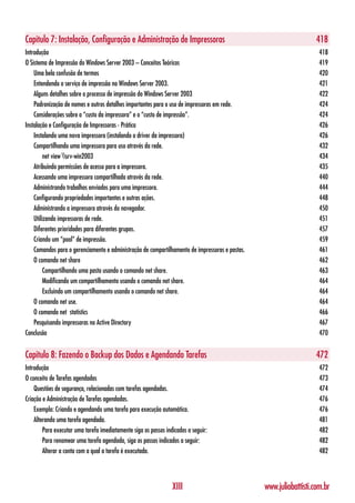 Capítulo 7: Instalação, Configuração e Administração de Impressoras                                                 418
Introdução                                                                                                           418
O Sistema de Impressão do Windows Server 2003 – Conceitos Teóricos                                                   419
    Uma bela confusão de termos                                                                                      420
    Entendendo o serviço de impressão no Windows Server 2003.                                                        421
    Alguns detalhes sobre o processo de impressão do Windows Server 2003                                             422
    Padronização de nomes e outros detalhes importantes para o uso de impressoras em rede.                           424
    Considerações sobre o “custo da impressora” e o “custo de impressão”.                                            424
Instalação e Configuração de Impressoras - Prática                                                                   426
    Instalando uma nova impressora (instalando o driver da impressora)                                               426
    Compartilhando uma impressora para uso através da rede.                                                          432
         net view srv-win2003                                                                                      434
    Atribuindo permissões de acesso para a impressora.                                                               435
    Acessando uma impressora compartilhada através da rede.                                                          440
    Administrando trabalhos enviados para uma impressora.                                                            444
    Configurando propriedades importantes e outras ações.                                                            448
    Administrando a impressora através do navegador.                                                                 450
    Utilizando impressoras de rede.                                                                                  451
    Diferentes prioridades para diferentes grupos.                                                                   457
    Criando um “pool” de impressão.                                                                                  459
    Comandos para o gerenciamento e administração de compartilhamento de impressoras e pastas.                       461
    O comando net share                                                                                              462
         Compartilhando uma pasta usando o comando net share.                                                        463
         Modificando um compartilhamento usando o comando net share.                                                 464
         Excluindo um compartilhamento usando o comando net share.                                                   464
    O comando net use.                                                                                               464
    O comando net statistics                                                                                         466
    Pesquisando impressoras no Active Directory                                                                      467
Conclusão                                                                                                            470


Capítulo 8: Fazendo o Backup dos Dados e Agendando Tarefas                                                          472
Introdução                                                                                                           472
O conceito de Tarefas agendadas                                                                                      473
    Questões de segurança, relacionadas com tarefas agendadas.                                                       474
Criação e Administração de Tarefas agendadas.                                                                        476
    Exemplo: Criando e agendando uma tarefa para execução automática.                                                476
    Alterando uma tarefa agendada.                                                                                   481
        Para executar uma tarefa imediatamente siga os passos indicados a seguir:                                    482
        Para renomear uma tarefa agendada, siga os passos indicados a seguir:                                        482
        Alterar a conta com a qual a tarefa é executada.                                                             482




                                                                 XIII                            www.juliobattisti.com.br
 
