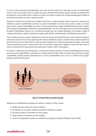 Ao invés de dar permissões individualmente, para cada um dos usuários que necessitam acessar um determinado
recurso, você cria um grupo, inclui os usuários no grupo e atribui permissões para o grupo. Para que um usuário tenha
permissão ao recurso, basta incluir o usuário no grupo, pois todos os usuários de um determinado grupo, herdam as
permissões dos grupos aos quais o usuário pertence.

Quando um usuário troca de seção, por exemplo, basta trocar o usuário de grupo. Vamos supor que o usuário jsilva
trabalha na seção de contabilidade e pertence ao grupo Contabilidade. Com isso ele tem acesso a todos os recursos
para os quais o grupo Contabilidade tem acesso. Ao ser transferido para a seção de Marketing, basta retirar o usuário
jsilva do grupo Contabilidade e adicioná-lo ao grupo Marketing. Com isso o jsilva deixa de ter as permissões atribuídas
ao grupo Contabilidade e passa a ter as mesmas permissões que tem o grupo Marketing. Este exemplo simples já
consegue demonstrar o quanto a utilização de grupos pode facilitar a administração de atribuição de permissões.

Vamos analisar mais um exemplo. Suponha que exista um sistema chamado SEAT, para o qual somente um número
restrito de usuários deve ter acesso, sendo que são usuários de diferentes seções. A maneira mais simples de definir as
permissões de acesso ao sistema SEAT é criar um grupo chamado Seat e dar permissões para esse grupo. Assim cada
usuário que precisar acessar o sistema SEAT, deve ser incluído no grupo Seat. Quando o usuário não deve mais ter
acesso ao sistema SEAT, basta removê-lo do grupo Seat. Simples, fácil e muito prático.

Na Figura 2.5 apresento uma ilustração para o conceito de Grupo de usuários. O Grupo Contabilidade possui direito
para um recurso compartilhado, o qual pode ser acessado através da rede. Todos os usuários que pertencem ao grupo
contabilidade, também possuem permissão para o recurso compartilhado, uma vez que os usuários de um grupo,
herdam as permissões do grupo.




                                     Figura 2.5 O Usuário herda as permissões do grupo.

Quando estiver trabalhando com grupos de usuários, considere os fatos a seguir:

    ♦   Grupos são uma coleção de contas de usuários.
    ♦   Os membros de um grupo, herdam as permissões atribuídas ao grupo.
    ♦   Os usuários podem ser membros de vários grupos
    ♦   Grupos podem ser membros de outros grupos.
    ♦   Contas de computadores podem ser membros de um grupo (novidade do Windows Server 2003).




www.juliobattisti.com.br                                   116
 