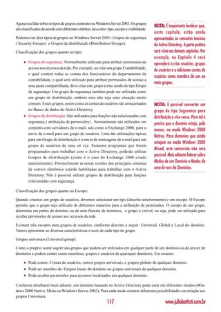Agora vou falar sobre os tipos de grupos existentes no Windows Server 2003. Os grupos
                                                                                                NOTA: É importante lembrar que,
são classificados de acordo com diferentes critérios, tais como: tipo, escopo e visibilidade.
                                                                                                neste capítulo, estão sendo
Podemos ter dois tipos de grupos no Windows Server 2003 : Grupos de segurança                   apresentados os conceitos teóricos
( Security Groups) e Grupos de distribuição (Distribution Groups).                              do Active Directory. A parte prática
Classificação dos grupos quanto ao tipo:                                                        será vista nos demais capítulos. Por
                                                                                                exemplo, no Capítulo 4 você
     ♦   Grupos de segurança: Normalmente utilizado para atribuir permissões de                 aprenderá a criar usuários, grupos
         acesso aos recursos da rede. Por exemplo, ao criar um grupo Contabilidade,
                                                                                                de usuários e a adicionar contas de
         o qual conterá todas as contas dos funcionários do departamento de
                                                                                                usuários como membro de um ou
         contabilidade, o qual será utilizado para atribuir permissões de acesso a
                                                                                                mais grupos.
         uma pasta compartilhada, devo criar este grupo como sendo do tipo Grupo
         de segurança. Um grupo de segurança também pode ser utilizado como
         um grupo de distribuição, embora essa não seja uma situação muito
         comum. Esses grupos, assim coma as contas de usuários são armazenados                  NOTA: É possível converter um
         no Banco de dados do Active Directory.                                                 grupo do tipo Segurança para
     ♦   Grupos de distribuição: São utilizados para funções não relacionadas com               distribuição e vice-versa. Para tal é
         segurança ( atribuição de permissões) . Normalmente são utilizados em                  preciso que o domínio esteja, pelo
         conjunto com servidores de e-mail, tais como o Exchange 2000, para o
                                                                                                menos, no modo Windows 2000
         envio de e-mail para um grupo de usuários. Uma das utilizações típicas
                                                                                                Nativo. Para domínios que ainda
         para um Grupo de distribuição é o envio de mensagens de e-mail para um
                                                                                                estejam no modo Windows 2000
         grupo de usuários de uma só vez. Somente programas que foram
                                                                                                Mixed, esta conversão não será
         programados para trabalhar com o Active Directory, poderão utilizar
         Grupos de distribuição (como é o caso do Exchange 2000 citado
                                                                                                possível. Mais adiante falarei sobre
         anteriormente). Provavelmente as novas versões dos principais sistemas                 Modos de um Domínio e Modos de
         de correio eletrônico estarão habilitadas para trabalhar com o Active                  uma Árvore de Domínios.
         Directory. Não é possível utilizar grupos de distribuição para funções
         relacionadas com segurança.

Classificação dos grupos quanto ao Escopo:

Quando criamos um grupo de usuários, devemos selecionar um tipo (descrito anteriormente) e um escopo. O Escopo
permite que o grupo seja utilizado de diferentes maneiras para a atribuição de permissões. O escopo de um grupo,
determina em partes do domínio ou de uma floresta de domínios, o grupo é visível, ou seja, pode ser utilizado para
receber permissões de acesso aos recursos da rede.

Existem três escopos para grupos de usuários, conforme descrito a seguir: Universal, Global e Local do domínio.
Vamos apresentar as diversas características e usos de cada tipo de grupo.

Grupos universais (Universal group):

Como o próprio nome sugere são grupos que podem ser utilizados em qualquer parte de um domínio ou da árvore de
domínios e podem conter como membros, grupos e usuários de quaisquer domínios. Em resumo:

     ♦   Pode conter: Contas de usuários, outros grupos universais, e grupos globais de qualquer domínio.
     ♦   Pode ser membro de: Grupos locais do domínio ou grupos universais de qualquer domínio.
     ♦   Pode receber permissões para recursos localizados em qualquer domínio.

Conforme detalharei mais adiante, um domínio baseado no Active Directory pode estar em diferentes modos (Win-
dows 2000 Nativo, Misto ou Windows Server 2003). Para cada modo existem diferentes possibilidades em relação aos
grupos Universais:
                                                                117                                     www.juliobattisti.com.br
 