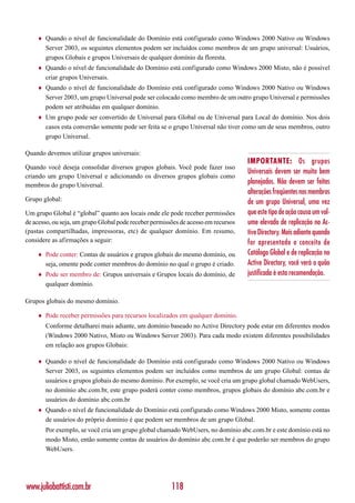 ♦   Quando o nível de funcionalidade do Domínio está configurado como Windows 2000 Nativo ou Windows
        Server 2003, os seguintes elementos podem ser incluídos como membros de um grupo universal: Usuários,
        grupos Globais e grupos Universais de qualquer domínio da floresta.
    ♦   Quando o nível de funcionalidade do Domínio está configurado como Windows 2000 Misto, não é possível
        criar grupos Universais.
    ♦   Quando o nível de funcionalidade do Domínio está configurado como Windows 2000 Nativo ou Windows
        Server 2003, um grupo Universal pode ser colocado como membro de um outro grupo Universal e permissões
        podem ser atribuídas em qualquer domínio.
    ♦   Um grupo pode ser convertido de Universal para Global ou de Universal para Local do domínio. Nos dois
        casos esta conversão somente pode ser feita se o grupo Universal não tiver como um de seus membros, outro
        grupo Universal.

Quando devemos utilizar grupos universais:
                                                                                    IMPORTANTE: Os grupos
Quando você deseja consolidar diversos grupos globais. Você pode fazer isso
                                                                                    Universais devem ser muito bem
criando um grupo Universal e adicionando os diversos grupos globais como
membros do grupo Universal.
                                                                                    planejados. Não devem ser feitas
                                                                                    alterações freqüentes nos membros
Grupo global:                                                                       de um grupo Universal, uma vez
Um grupo Global é “global” quanto aos locais onde ele pode receber permissões       que este tipo de ação causa um vol-
de acesso, ou seja, um grupo Global pode receber permissões de acesso em recursos   ume elevado de replicação no Ac-
(pastas compartilhadas, impressoras, etc) de qualquer domínio. Em resumo,           tive Directory. Mais adiante quando
considere as afirmações a seguir:                                                   for apresentado o conceito de
    ♦   Pode conter: Contas de usuários e grupos globais do mesmo domínio, ou       Catálogo Global e de replicação no
        seja, omente pode conter membros do domínio no qual o grupo é criado.       Active Directory, você verá o quão
    ♦   Pode ser membro de: Grupos universais e Grupos locais do domínio, de        justificada é esta recomendação.
        qualquer domínio.

Grupos globais do mesmo domínio.

    ♦   Pode receber permissões para recursos localizados em qualquer domínio.
        Conforme detalharei mais adiante, um domínio baseado no Active Directory pode estar em diferentes modos
        (Windows 2000 Nativo, Misto ou Windows Server 2003). Para cada modo existem diferentes possibilidades
        em relação aos grupos Globais:

    ♦   Quando o nível de funcionalidade do Domínio está configurado como Windows 2000 Nativo ou Windows
        Server 2003, os seguintes elementos podem ser incluídos como membros de um grupo Global: contas de
        usuários e grupos globais do mesmo domínio. Por exemplo, se você cria um grupo global chamado WebUsers,
        no domínio abc.com.br, este grupo poderá conter como membros, grupos globais do domínio abc.com.br e
        usuários do domínio abc.com.br
    ♦   Quando o nível de funcionalidade do Domínio está configurado como Windows 2000 Misto, somente contas
        de usuários do próprio domínio é que podem ser membros de um grupo Global.
        Por exemplo, se você cria um grupo global chamado WebUsers, no domínio abc.com.br e este domínio está no
        modo Misto, então somente contas de usuários do domínio abc.com.br é que poderão ser membros do grupo
        WebUsers.




www.juliobattisti.com.br                                118
 