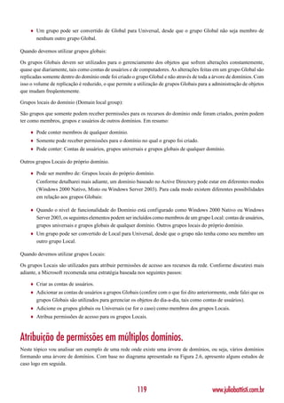 ♦   Um grupo pode ser convertido de Global para Universal, desde que o grupo Global não seja membro de
        nenhum outro grupo Global.

Quando devemos utilizar grupos globais:

Os grupos Globais devem ser utilizados para o gerenciamento dos objetos que sofrem alterações constantemente,
quase que diariamente, tais como contas de usuários e de computadores. As alterações feitas em um grupo Global são
replicadas somente dentro do domínio onde foi criado o grupo Global e não através de toda a árvore de domínios. Com
isso o volume de replicação é reduzido, o que permite a utilização de grupos Globais para a administração de objetos
que mudam freqüentemente.

Grupos locais do domínio (Domain local group):

São grupos que somente podem receber permissões para os recursos do domínio onde foram criados, porém podem
ter como membros, grupos e usuários de outros domínios. Em resumo:

    ♦   Pode conter membros de qualquer domínio.
    ♦   Somente pode receber permissões para o domínio no qual o grupo foi criado.
    ♦   Pode conter: Contas de usuários, grupos universais e grupos globais de qualquer domínio.

Outros grupos Locais do próprio domínio.

    ♦   Pode ser membro de: Grupos locais do próprio domínio.
        Conforme detalharei mais adiante, um domínio baseado no Active Directory pode estar em diferentes modos
        (Windows 2000 Nativo, Misto ou Windows Server 2003). Para cada modo existem diferentes possibilidades
        em relação aos grupos Globais:

    ♦   Quando o nível de funcionalidade do Domínio está configurado como Windows 2000 Nativo ou Windows
        Server 2003, os seguintes elementos podem ser incluídos como membros de um grupo Local: contas de usuários,
        grupos universais e grupos globais de qualquer domínio. Outros grupos locais do próprio domínio.
    ♦   Um grupo pode ser convertido de Local para Universal, desde que o grupo não tenha como seu membro um
        outro grupo Local.

Quando devemos utilizar grupos Locais:

Os grupos Locais são utilizados para atribuir permissões de acesso aos recursos da rede. Conforme discutirei mais
adiante, a Microsoft recomenda uma estratégia baseada nos seguintes passos:

    ♦   Criar as contas de usuários.
    ♦   Adicionar as contas de usuários a grupos Globais (confere com o que foi dito anteriormente, onde falei que os
        grupos Globais são utilizados para gerenciar os objetos do dia-a-dia, tais como contas de usuários).
    ♦   Adicione os grupos globais ou Universais (se for o caso) como membros dos grupos Locais.
    ♦   Atribua permissões de acesso para os grupos Locais.



Atribuição de permissões em múltiplos domínios.
Neste tópico vou analisar um exemplo de uma rede onde existe uma árvore de domínios, ou seja, vários domínios
formando uma árvore de domínios. Com base no diagrama apresentado na Figura 2.6, apresento alguns estudos de
caso logo em seguida.




                                                        119                                 www.juliobattisti.com.br
 