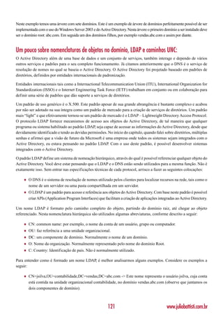 Neste exemplo temos uma árvore com sete domínios. Este é um exemplo de árvore de domínios perfeitamente possível de ser
implementada com o uso do Windows Server 2003 e do Active Directory. Nesta árvore o primeiro domínio a ser instalado deve
ser o domínio root: abc.com. Em seguida um dos domínios filhos, por exemplo vendas.abc.com e assim por diante.


Um pouco sobre nomenclaturas de objetos no domínio, LDAP e caminhos UNC:
O Active Directory além de uma base de dados e um conjunto de serviços, também interage e dependo de vários
outros serviços e padrões para o seu completo funcionamento. Já citamos anteriormente que o DNS é o serviço de
resolução de nomes no qual se baseia o Active Directory. O Active Directory foi projetado baseado em padrões de
diretórios, definidos por entidades internacionais de padronização.

Entidades internacionais tais como a Internactional Telecommunication Union (ITU), International Organization for
Standardization (ISSO) e o Internet Enginnering Task Force (IETF) trabalham em conjunto ou em colaboração para
definir uma série de padrões que dão suporte a serviços de diretórios.

Um padrão de uso genérico é o X.500. Este padrão apesar de sua grande abrangência é bastante complexo e acabou
por não ser adotado na sua íntegra como um padrão de mercado para a criação de serviços de diretórios. Um padrão
mais “light” e que efetivamente tornou-se um padrão de mercado é o LDAP – Lightweight Directory Access Protocol.
O protocolo LDAP fornece mecanismos de acesso aos objetos do Active Directory, de tal maneira que qualquer
programa ou sistema habilitado ao padrão LDAP, seja capaz de acessar as informações do Active Directory, desde que
devidamente identificado e tendo as devidas permissões. No início do capítulo, quando falei sobre diretórios, múltiplas
senhas e afirmei que a visão de futuro da Microsoft é uma empresa onde todos os sistemas sejam integrados com o
Active Directory, eu estava pensando no padrão LDAP. Com o uso deste padrão, é possível desenvolver sistemas
integrados com o Active Directory.

O padrão LDAP define um sistema de nomeação hierárquico, através do qual é possível referenciar qualquer objeto do
Active Directory. Você deve estar pensando que o LDAP e o DNS estão sendo utilizados para a mesma função. Não é
exatamente isso. Sem entrar nas especificações técnicas de cada protocol, arrisco a fazer as seguintes colocações:

     ♦   O DNS é o sistema de resolução de nomes utilizado pelos clientes para localizar recursos na rede, tais como o
         nome de um servidor ou uma pasta compartilhada em um servidor.
     ♦   O LDAP é um padrão para acesso e referência aos objetos do Active Directory. Com base neste padrão é possível
         criar APIs (Application Program Interfaces) que facilitam a criação de aplicações integradas ao Active Directory.

Um nome LDAP é formato pelo caminho completo do objeto, partindo do domínio raiz, até chegar ao objeto
referenciado. Nesta nomenclatura hierárquica são utilizados algumas abreviaturas, conforme descrito a seguir:

     ♦   CN: common name: por exemplo, o nome da conta de um usuário, grupo ou computador.
     ♦   OU: faz referência a uma unidade organizacional.
     ♦   DC: um componente de domínio. Normalmente o nome de um domínio.
     ♦   O: Nome da organização. Normalmente representado pelo nome do domínio Root.
     ♦   C: Country: Identificação de país. Não é normalmente utilizado.

Para entender como é formado um nome LDAP, é melhor analisarmos alguns exemplos. Considere os exemplos a
seguir:

     ♦   CN=jsilva,OU=contabilidade,DC=vendas,DC=abc.com -> Este nome representa o usuário jsilva, cuja conta
         está contida na unidade organizacional contabilidade, no domínio vendas.abc.com (observe que juntamos os
         dois componentes de domínio).



                                                           121                                  www.juliobattisti.com.br
 