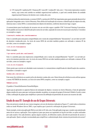 ♦   CN=maria,OU=auditoria,OU=financas,DC=euro,DC=vendas,DC=abc.com -> Este nome representa o usuário
         maria, cuja conta está contida na unidade organizacional auditoria, a qual está contida dentro da unidade
         organizacional financas do domíno euro.vendas.abc.com.

Conforme já descrito anteriormente, os nomes LDAP e o protocolo LDAP são importantes para quem pretende desenvolver
aplicações integradas com o Active Directory. Para efeitos de localização de recursos e identificação de objetos da rede,
interessa mais o nome DNS e a nomenclatura de objetos do domínio, conforme descreverei logo a seguir.

A nomenclatura para localização de recursos em um servidor segue o padrão UNC Universal Naming Convention.
Neste padrão um recurso é identificado pelo nome do servidor, separado do nome do recurso por uma barra. Considere
os exemplos a seguir:
server01.vendas.abc.comdocumentos

Este é o caminho para uma pasta compartilhada com o nome de compartilahmento “documentos”, no servidor server01
do domínio vendas.abc.com. Ao invés do nome DNS do servidor também poderia ser utilizado o número IP do
servidor, como no exemplo a seguir:
10.10.20.5documentos

Outro exemplo:
pr-server.prod.abc.comlaser01

Este é o caminho para uma impressora compartilhada com o nome de compartilhamento “laser01”, no servidor pr-
server do domínio prod.abc.com. Ao invés do nome DNS do servidor também poderia ser utilizado o número IP do
servidor, como no exemplo a seguir:
10.10.30.5laser01

Outro ponto que convém ser abordado neste momento é a nomenclatura simplificada de identificação dos usuários.
Considere o exemplo a seguir:
vendas.abc.comjsilva

Este nome faz referência ao usuário jsilva do domínio vendas.abc.com. Outra forma de referência seria utilizar apenas
o nome NETBIOS do domínio, ao invés do nome DNS completo, como no exemplo a seguir:
VENDASjsilva

O padrão é NomeDoDomínioNomeDoObjeto.

Agora que já apresentei os aspectos básicos de nomeação de objetos e recursos no Active Directory, é hora de apresentar
alguns estudos de casos, para que você possa entender, na prática, os escopos de grupos (Universal, Global e Local) e como
é feita a utilização de grupos para simplificar o processo de atribuição de permissões de acesso aos recursos da rede.


Estudo de caso 01: Exemplo de uso de Grupos Universais:
Para este primeiro estudo de caso vamos imaginar a árvore de domínios indicada na Figura 2.7, onde todos os domínios
estão no modo Windows Server 2003, o que implica que é possível a utilização de grupos Universais.

Neste exemplo, existe uma aplicação Web no servidor srv01.abc.com. Esta aplicação exige que o usuário seja autenticado
antes de ter acesso a aplicação. Esta exigência é para que possa ser registrado no log do servidor, as ações realizadas
por cada usuário. Em cada domínio, apenas alguns usuários, de diferentes seções, deverão ter permissão de acesso a
esta aplicação. Qual a solução recomendada para simplificar a administração deste sistema de permissões de acesso?




www.juliobattisti.com.br                                  122
 