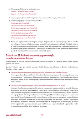 ♦   Crio um grupo Universal no domínio abc.com:
        Domínio    Nome do Grupo Universal
        abc.com    G-Univ-abc-com-AcessoWeb

    ♦   Incluo os grupos globais criados na primeira etapa como membros do grupo Universal:
    ♦   Membros do grupo G-Univ-abc-com-AcessoWeb:
        G-Glob-abc-com-AcessoWeb
        G-Glob-vendas-abc-com-AcessoWeb
        G-Glob-euro-vendas-abc-com-AcessoWeb
        G-Glob-asia-vendas-abc-com-AcessoWeb
        G-Glob-prod-abc-com-AcessoWeb
        G-Glob-prod-amer-abc-com-AcessoWeb
        G-Glob-prod-eua-abc-com-AcessoWeb

    ♦   Pronto, está implementada a solução para definição das permissões de acesso a aplicação Web no servidor
        srv01.abc.com. Com esta solução, sempre que um usuário precisar de acesso á aplicação Web, basta incluí-lo
        no grupo global do seu respectivo domínio. Se o usuário não deve mais ter acesso à aplicação, basta retirá-lo
        do respectivo grupo global. Observe que a administração das permissões fica bem simplificada. É uma simples
        questão de incluir ou retirar o usuário de um determinado grupo.


Estudo de caso 02: Analisando o escopo de grupos em relação
a membros e permissões de acesso:
Para este estudo de caso vou continuar considerando a árvore de domínios da Figura 5.6. Vamos colocar algumas
questões para análise:

Questão 01: Vamos supor que você crie um grupo Global chamado AcessoFinança, no domínio vendas.abc.com.
Considere os itens a seguir:

    ♦   O grupo AcessoFinança pode ter usuários e grupos de que domínio(os) como membros do grupo?
        Como o grupo AcessoFinança é Global e foi criado no domínio vendas.abc.com, ele somente pode conter como
        membros, usuários e outros grupos globais do próprio domínio vendas.abc.com. Esta é uma das características
        dos grupos Globais, ou seja, somente podem conter como membros, usuários e outros grupos globais do seu
        próprio domínio.

    ♦   Em qual ou quais domínios o grupo AcessoFinança pode receber permissões de acesso?
        Um grupo Global pode receber permissões de acesso a recursos em qualquer domínio na árvore de domínios.
        Normalmente para atribuir permissões a um grupo Global, em outro domínio, basta colocar o grupo Global
        como membro de um grupo Local do domínio de destino (onde está localizado o recurso) e atribuir permissão
        para o grupo Local. Este é o procedimento recomendado pela Microsoft. Por exemplo, vamos supor que o
        grupo global AcessoFinança, do domínio vendas.abc.com, precise de acesso a uma pasta compartilhada em
        um servidor do domínio prod.abc.com. O processo recomendado pela Microsoft é incluir o grupo global
        AcessoFinança, do domínio vendas.abc.com, como membro de um grupo local do domínio prod.abc.com e
        atribuir as permissões necessárias para este grupo local. Com isso o grupo global herda as permissões e todos
        os usuários do grupo Global també herdam as permissões.




www.juliobattisti.com.br                                124
 