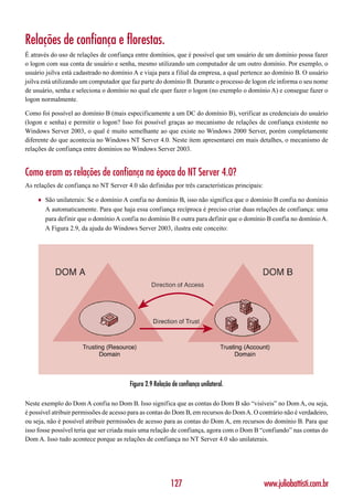 Relações de confiança e florestas.
É através do uso de relações de confiança entre domínios, que é possível que um usuário de um domínio possa fazer
o logon com sua conta de usuário e senha, mesmo utilizando um computador de um outro domínio. Por exemplo, o
usuário jsilva está cadastrado no domínio A e viaja para a filial da empresa, a qual pertence ao domínio B. O usuário
jsilva está utilizando um computador que faz parte do domínio B. Durante o processo de logon ele informa o seu nome
de usuário, senha e seleciona o domínio no qual ele quer fazer o logon (no exemplo o domínio A) e consegue fazer o
logon normalmente.

Como foi possível ao domínio B (mais especificamente a um DC do domínio B), verificar as credenciais do usuário
(logon e senha) e permitir o logon? Isso foi possível graças ao mecanismo de relações de confiança existente no
Windows Server 2003, o qual é muito semelhante ao que existe no Windows 2000 Server, porém completamente
diferente do que acontecia no Windows NT Server 4.0. Neste item apresentarei em mais detalhes, o mecanismo de
relações de confiança entre domínios no Windows Server 2003.


Como eram as relações de confiança na época do NT Server 4.0?
As relações de confiança no NT Server 4.0 são definidas por três características principais:

    ♦   São unilaterais: Se o domínio A confia no domínio B, isso não significa que o domínio B confia no domínio
        A automaticamente. Para que haja essa confiança recíproca é preciso criar duas relações de confiança: uma
        para definir que o domínio A confia no domínio B e outra para definir que o domínio B confia no domínio A.
        A Figura 2.9, da ajuda do Windows Server 2003, ilustra este conceito:




                                        Figura 2.9 Relação de confiança unilateral.

Neste exemplo do Dom A confia no Dom B. Isso significa que as contas do Dom B são “visíveis” no Dom A, ou seja,
é possível atribuir permissões de acesso para as contas do Dom B, em recursos do Dom A. O contrário não é verdadeiro,
ou seja, não é possível atribuir permissões de acesso para as contas do Dom A, em recursos do domínio B. Para que
isso fosse possível teria que ser criada mais uma relação de confiança, agora com o Dom B “confiando” nas contas do
Dom A. Isso tudo acontece porque as relações de confiança no NT Server 4.0 são unilaterais.




                                                          127                                  www.juliobattisti.com.br
 