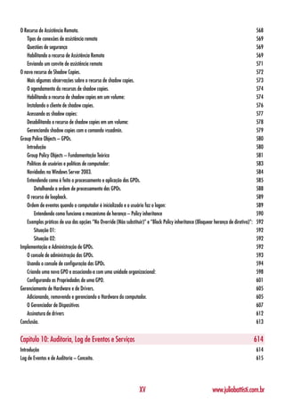 O Recurso de Assistência Remota.                                                                                                     568
   Tipos de conexões de assistência remota                                                                                           569
   Questões de segurança                                                                                                             569
   Habilitando o recurso de Assistência Remota                                                                                       569
   Enviando um convite de assistência remota                                                                                         571
O novo recurso de Shadow Copies.                                                                                                     572
   Mais algumas observações sobre o recurso de shadow copies.                                                                        573
   O agendamento do recursos de shadow copies.                                                                                       574
   Habilitando o recurso de shadow copies em um volume:                                                                              574
   Instalando o cliente de shadow copies.                                                                                            576
   Acessando as shadow copies:                                                                                                       577
   Desabilitando o recurso de shadow copies em um volume:                                                                            578
   Gerenciando shadow copies com o comando vssadmin.                                                                                 579
Group Police Objects – GPOs.                                                                                                         580
   Introdução                                                                                                                        580
   Group Policy Objects – Fundamentação Teórica                                                                                      581
   Políticas de usuários e políticas de computador:                                                                                  583
   Novidades no Windows Server 2003.                                                                                                 584
   Entendendo como é feito o processamento e aplicação das GPOs.                                                                     585
       Detalhando a ordem de processamento das GPOs.                                                                                 588
   O recurso de loopback.                                                                                                            589
   Ordem de eventos quando o computador é inicializado e o usuário faz o logon:                                                      589
       Entendendo como funciona o mecanismo de herança – Policy inheritance                                                          590
   Exemplos práticos de uso das opções “No Override (Não substituir)” e “Block Policy inheritance (Bloquear herança de diretiva)”:   592
       Situação 01:                                                                                                                  592
       Situação 02:                                                                                                                  592
Implementação e Administração de GPOs.                                                                                               592
   O console de administração das GPOs.                                                                                              593
   Usando o console de configuração das GPOs.                                                                                        594
   Criando uma nova GPO e associando-a com uma unidade organizacional:                                                               598
   Configurando as Propriedades de uma GPO.                                                                                          601
Gerenciamento de Hardware e de Drivers.                                                                                              605
   Adicionando, removendo e gerenciando o Hardware do computador.                                                                    605
   O Gerenciador de Dispositivos                                                                                                     607
   Assinatura de drivers                                                                                                             612
Conclusão.                                                                                                                           613


Capítulo 10: Auditoria, Log de Eventos e Serviços                                                                                    614
Introdução                                                                                                                           614
Log de Eventos e de Auditoria – Conceito.                                                                                            615




                                                                  XV                                       www.juliobattisti.com.br
 