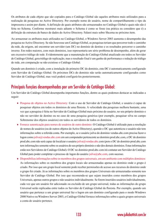 Os atributos de cada objeto que são copiados para o Catálogo Global são aqueles atributos mais utilizados para a
realização de pesquisas no Active Directory. Por exemplo nome do usuário, nome de compartilhamento e tipo da
impressora e assim por diante. A definição de quais atributos são armazenados no Catálogo Global e quais não são é
feita no Schema. Conforme mostrarei mais adiante o Schema é como se fosse (na prática eu considero que é) a
definição da estrutura do banco de dados do Active Directory. Falarei mais sobre Shcema no próximo item.

Ao armazenar os atributos mais utilizados no Catálogo Global, o Windows Server 2003 aumenta o desempenho das
pesquisa no Active Directory. Se não houvesse um Catálogo Global, as pesquisas teriam que percorrer todo o caminho
da rede, da origem, até encontrar um servidor (um DC) no domínio de destino e os resultados percorrer o caminho
inverso. Em redes maiores, com mais domínios, isso representaria um sério problema de desempenho, além de gerar
um excessivo tráfego de rede. Evidentemente que a manutenção do Catálogo Global atualizado em todos os Servidor
de Catálogo Global, gera tráfego de replicação, mas o resultado final é um ganho de performance e redução do tráfego
de rede, em comparação se não existisse o Catálogo Global.

Quando um domínio é criado, com a instalação do primeiro DC do domínio, este DC é automaticamente configurado
com Servidor de Catálogo Global. Os próximos DCs do domínio não serão automaticamente configurados como
Servidor de Catálogo Global, mas você poderá configurá-los posteriormente.


Principais funções desempenhadas por um Servidor de Catálogo Global:
Um Servidor de Catálogo Global desempenha importantes funções, dentre as quais podemos destacar as indicadas a
seguir:

    ♦   Pesquisa de objetos no Active Directory: Com o uso de Servidor de Catálogo Global, o usuário é capaz de
        pesquisar objetos em todos os domínios de uma floresta. A velocidade das pesquisas melhora bastante, uma
        vez que a pesquisa é feita no Servidor de Catálogo Global mais próximo do usuário, no seu próprio domínio e
        não no servidor de destino ou no caso de uma pesquisa genérica (por exemplo, pesquisar silva no campo
        Sobrenome dos objetos usuários) em todos os servidores de todos os domínios.
    ♦   Fornece autenticação para nomes de usuários de outro domínio: O Catálogo Global é utilizado para a resolução
        de nomes de usuários (ou de outros objetos do Active Directory), quendo o DC que autenticou o usuário não tem
        informações sobre a referida conta. Por exemplo, se o usuário jsilva do domínio vendas.abc.com precisa fazor o
        logon como jsilva@vendas.abc.com em um computador pertencente ao domínio prod.abc.com, o DC do domínio
        prod.abc.com não será capaz de localizar o usuário jsilva@vendas.abc.com (pois o DC do domínio prod.abc.com
        tem informações somente sobre os usuários do seu próprio domínio e não dos demais domínios. Estas informações
        estão nos Servidores de Catálogo Global). O DC no domínio prod.abc.com irá contatar um Servidor de Catálogo
        Global para poder completar o processo de logon do usuário jsilva@abc.com, com sucesso.
    ♦   Disponibiliza informações sobre os membros dos grupos universais, em um ambiente com múltiplos domínios:
        As informações sobre os membros dos grupos locais são armazenadas apenas no domínio onde o grupo é
        criado. Por isso que um grupo local somente pode receber permissões de acesso aos recursos do domínio onde
        o grupo foi criado. Já as informações sobre os membros dos grupos Universais são armazenadas somente nos
        Servidor de Catálogo Global. Por isso que recomenda-se que sejam inseridos como membros dos grupos
        Universais, apenas outros grupos e não usuários individualmente. Se forem inseridos usuários individualmente,
        cada vez que um usuário for adicionado ou excluído de um grupo universal, todas as informações do grupo
        Universal serão replicadas entre todos os Servidor de Catálogo Global da floresta. Por exemplo, quando um
        usuário que pertence a um grupo universal faz o logon em um domínio configurado para o modo Windows
        2000 Nativo ou Windows Server 2003, o Catálogo Global fornece informações sobre a quais grupos universais
        a conta do usuário pertence.



                                                        133                                  www.juliobattisti.com.br
 