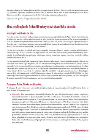 Além da replicação do Catálogo Global também temos a replicação do Active Directory, onde alterações feitas em um
DC, devem ser repassadas para todos os demais DCs do domínio. Porém antes de tratar sobre Replicação do Active
Directory, você deve entender o conceito de Site. Este será o assunto do próximo item.

Vamos ver esta questão da replicação com mais detalhes.



Sites, replicação do Active Directory e estrutura física da rede.
Introdução e definição de sites.
Florestas, árvores, domínios e unidades organizacionais representam a divisão lógica do Active Directory, normalmente
definida com base em critérios administrativos, ou seja, visando facilitar a administração dos recursos e usuários da
rede. O Active Directory tem também um elemento conhecido como site, o qual é utilizado para representar a divisão
física da rede e é muito importante para a implementação de um sistema de replicação otimizado das informações do
Active Directory entre os diversos DCs de um domínio.

Um site no Active Directory é utilizado para representar a estrutura física da rede da empresa. As informações
sobre a topologia da rede, contidas nos objetos site e link entre sites, são utilizadas pelo Active Directory para a
criação de configurações de replicação otimizadas, sempre procurando reduzir o máximo possível o tráfego
através dos links de WAN.

Um site normalmente é definido com uma ou mais redes conectadas por um caminho de alta velocidade. O termo alta
velocidade é um pouco vago. Na prática, um site está intimamente ligado a uma localização física, ou seja, uma ou
mais redes locais no mesmo prédio ou em prédios de um Campus, interligadas através de um barramento de 10 MBps,
100 MBps (mais comum hoje em dia) ou de 1GBps (menos comum). Ou seja, um site é definido por um endereço IP
e uma máscara de sub-rede, isto é: por uma rede local. No Capítulo 1 você aprendeu que uma rede é definida pelo
número IP da rede (por exemplo 10.10.20.0) e por uma máscara de sub-rede (por exemplo 255.255.255.0). Um site é
formado por um ou mais conjuntos de número de rede/máscara de sub-rede. Em outras palavras, um site é um conjunto
de uma ou mais redes locais conectadas por um barramento de alta velocidade.


Para que o Active Directory utiliza sites:
A utilização de sites e links entre sites facilita a implementação de várias atividades no Active Directory, dentre as
quais destaco as listadas a seguir:

    ♦   Replicação: Esta sem dúvidas é a principal utilização dos sites. O Active Directory procura equilibrar a
        necessidade de manter os dados atualizados em todos os DCs, com a necessidade de otimizar o volume de
        tráfego gerado devido a replicação. A replicação entre os DCs de um mesmo site ocorre mais freqüentemente
        do que a replicação entre DCs de sites diferentes. Isso faz sentido, pois os DCs de um mesmo site estão dentro
        da mesma rede local, conectados por um barramento de alta velocidade. Por isso é possível fazer a replicação
        mais freqüentemente. Já os DCs de sites diferentes estão conectados através de links de WAN de baixa velocidade
        (quando comparada com a velocidade do barramento de uma rede local), por isso a replicação deve ocorrer em
        intervalos maiores, para evitar um excesso de tráfego e um sobrecarga nos links de WAN da rede. Você também
        pode atribuir diferentes “custos” para os links entre sites, de tal maneira que a replicação através de links de
        baixa velocidade, ocorre em intervalos maiores do que a replicação através de links de maior velocidade.
        Todas estas possibilidades de configuração são sempre pensando na otimização do tráfego de WAN gerado
        pela replicação.



                                                         135                                  www.juliobattisti.com.br
 