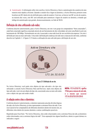 ♦   Autenticação: A informação sobre sites auxilia o Active Directory a fazer a autenticação dos usuários de uma
         maneira mais rápida e eficiente. Quando o usuário faz o logon no domínio, o Active Directory primeiro tenta
         localizar um DC dentro do site definido para a rede do usuário. Com isso, se houver um DC no site do usuário,
         na maioria das vezes, este DC será utilizado para autenticar o logon do usuário no domínio, evitando que
         tráfego de autenticação seja gerado, desnecessariamente, no link de WAN.


Definição de sites utilizando sub-redes:
Conforme descrito anteriormente, para o Active Directory, um site é um grupo de computadores “bem conectados”,
onde bem conectado significa conectado através de um barramento de alta velocidade, tal como uma Rede Local com
barramento de 100 Mbps. Normalmente um site é associado a uma rede local de um escritório da empresa. Um site é
definido por uma ou mais sub-redes. Uma rede é definida pelo endereço de rede mais a máscara de sub-rede, conforme
descrito no Capítulo 1. A figura 2.15 ilustra a utilização de uma sub-rede para a definição de um site:




                                             Figura 2.15 Definição de um site.

No Active Directory você pode criar objetos do tipo sub-rede e do tipo site,
utilizando o console Active Directory Sites and Services. Após criar objetos do       NOTA: 172.16.32.0/19, significa
tipo sub-rede, você cria um objeto do tipo site, associando uma ou mais sub-redes     19 bits para a máscara de sub-rede,
com o objeto site que está sendo criado.                                              é o mesmo que escrever
                                                                                      172.16.32.0/255.255.224.0
A relação entre sites e domínios:
Conforme descrevi anteriormente, o domínio representa uma das divisões lógicas
da rede e do Active Directory, já sites representam a estrutura física da rede. Com
isso é possível ter computadores de diferentes domínios dentro do mesmo site, ou
diferentes sites dentro do mesmo domínio e outras combinações possíveis.

Repetindo para fixar bem: “No Active Directory, sites estão relacionados com a estrutura física da rede, já domínios
estão relacionados com a estrutura lógica da rede”. Esta separação traz alguns benefícios, dentre os quais destaco os
indicados a seguir:




www.juliobattisti.com.br                                  136
 