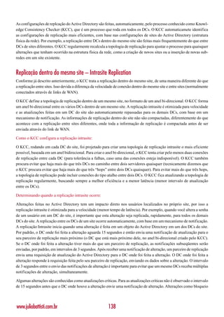 As configurações de replcação do Active Directory são feitas, automaticamente, pelo processo conhecido como Knowl-
edge Consistency Checker (KCC), que é um processo que roda em todos os DCs. O KCC automaticamete identifica
as configurações de replicação mais eficientes, com base nas configurações de sites do Active Directory (estrutura
física da rede). Por exemplo, a replicação entre DCs dentro do mesmo site são feitas mais frequentemente do que entre
DCs de sites diferentes. O KCC regularmente recalcula a topologia de replicação para ajustar o processo para quaisquer
alterações que tenham ocorrido na estrutura física da rede, como a criação de novos sites ou a inserção de novas sub-
redes em um site existente.


Replicação dentro do mesmo site – Intrasite Replication
Conforme já descrito anteriormente, o KCC trata a replicação dentro do mesmo site, de uma maneira diferente do que
a replicação entre sites. Isso devida a diferença da velocidade de conexão dentro do mesmo site e entre sites (normalmente
conectados através de links de WAN).

O KCC define a topologia de replicação dentro de um mesmo site, no formato de um anel bi-direcional. O KCC forma
um anel bi-direcional entre os vários DCs dentro de um mesmo site. A replicação intrasite é otimizada para velocidade
e as atualizações feitas em um DC do site são automaticamente repassadas para os demais DCs, com base em um
mecanismo de notificação. As informações de replicação dentro do site não são compactadas, diferentemente do que
acontece com a replicação entre sites diferentes, onde toda a informação de replicação é compactada antes de ser
enviada através do link de WAN.

Como o KCC configura a replicação intrasite:

O KCC, rodando em cada DC do site, foi projetado para criar uma topologia de replicação intrasite o mais eficiente
possível, baseada em um anel bidirecional. Para criar o anel bi-direcional, o KCC tenta criar pelo menos duas conexões
de replicação entre cada DC (para tolerância a falhas, caso uma das conexões esteja indisponível). O KCC também
procura evitar que haja mais do que três DCs no caminho entre dois servidores quaisquer (tecnicamente dizemos que
o KCC procura evitar que haja mais do que três “hops” entre dois DCs quaisquer). Para evitar mais do que três hops,
a topologia de replicação pode incluir conexões do tipo atalho entre dois DCs. O KCC fica atualizando a topologia de
replicação regularmente, buscando sempre a melhor eficiência e a menor latência (menor intervalo de atualização
entre os DCs).

Determinando quando a replicação intrasite ocorre:

Alterações feitas no Active Directory tem um impacto direto nos usuários localizados no próprio site, por isso a
replicação intrasite é otimizada para a velocidade (menor tempo de latência). Por exemplo, quando você altera a senha
de um usuário em um DC do site, é importante que esta alteração seja replicada, rapidamente, para todos os demais
DCs do site. A replicação entre os DCs de um site ocorre automaticamente, com base em um mecanismo de notificação.
A replicação Intrasite inicia quando uma alteração é feita em um objeto do Active Directory em um dos DCs do site.
Por padrão, o DC onde foi feita a alteração aguarda 15 segundos e então envia uma notificação de atualização para o
seu parceiro de replicação mais próximo (o DC que está mais próximo dele, no anel bi-direcional criado pelo KCC).
Se o DC onde foi feita a alteração tiver mais do que um parceiro de replicação, as notificações subseqüentes serão
enviadas, por padrão, em intervalos de 3 segundos. Após receber uma notificação de alteração, um parceiro de replicação
envia uma requisição de atualização do Active Directory para o DC onde foi feita a alteração. O DC onde foi feita a
alteração responde à requisição feita pelo seu parceiro de replicação, enviando os dados sobre a alteração. O intervalo
de 3 segundos entre o envio das notificações de alteração é importante para evitar que um mesmo DCs receba múltiplas
notificações de alteração, simultaneamente.

Algumas alterações são conhecidas como atualizações críticas. Para as atualizações críticas não é observado o intervalo
de 15 segundos antes que o DC onde houve a alteração envie uma notificação de alteração. Alterações como bloqueio




www.juliobattisti.com.br                                  138
 