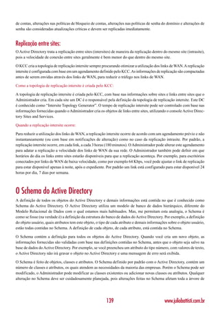 de contas, alterações nas políticas de bloqueio de contas, alterações nas políticas de senha do domínio e alterações de
senha são consideradas atualizações críticas e devem ser replicadas imediatamente.


Replicação entre sites:
O Active Directory trata a replicação entre sites (intersites) de maneira da replicação dentro do mesmo site (intrasite),
pois a velocidade de conexão entre sites geralmente é bem menor do que dentro do mesmo site.

O KCC cria a topologia de replicação intersite sempre procurando otimizar a utilização dos links de WAN. A replicação
intersite é configurada com base em um agendamento definido pelo KCC. As informações de replicação são compactadas
antes de serem envidas através dos links de WAN, para reduzir o tráfego nos links de WAN.

Como a topologia de replicação intersite é criada pelo KCC:

A topologia de replicação intersite é criada pelo KCC, com base nas informações sobre sites e links entre sites que o
Administrador cria. Em cada site um DC é o responsável pela definição da topologia de replicação intersite. Este DC
é conhecido como “Intersite Topology Generator”. O tempo de replicação intersite pode ser controlado com base nas
informações fornecidas quando o Administrador cria os objetos de links entre sites, utilizando o console Active Direc-
tory Sites and Services.

Quando a replicação intersite ocorre:

Para reduzir a utilização dos links de WAN, a replicação intersite ocorre de acordo com um agendamento prévio e não
instantaneamente (ou com base em notificações de alteração) como no caso da replicação intrasite. Por padrão, a
replicação intersite ocorre, em cada link, a cada 3 horas (180 minutos). O Administrador pode alterar este agendamento
para adatar a replicação a velocidade dos links de WAN da sua rede. O Administrador também pode defnir em que
horários do dia os links entre sites estarão disponíveis para que a replicação aconteça. Por exemplo, para escritórios
conectados por links de WAN de baixa velocidade, como por exemplo 64 Kbps, você pode ajustar o link de replicação
para estar disponível apenas à noite, após o expediente. Por padrão um link está configurado para estar disponível 24
horas por dia, 7 dias por semana.



O Schema do Active Directory
A definição de todos os objetos do Active Directory e demais informações está contida no que é conhecido como
Schema do Active Directory. O Active Directory utiliza um modelo de banco de dados hierárquico, diferente do
Modelo Relacional de Dados com o qual estamos mais habituados. Mas, me permitam esta analogia, o Schema é
como se fosse (na verdade é) a definição da estrutura do banco de dados do Active Directory. Por exemplo, a definição
do objeto usuário, quais atributos tem este objeto, o tipo de cada atributo e demais informações sobre o objeto usuário,
estão todas contidas no Schema. A definição de cada objeto, de cada atributo, está contida no Schema.

O Schema contém a definição para todos os objetos do Active Directory. Quando você cria um novo objeto, as
informações fornecidas são validadas com base nas definições contidas no Schema, antes que o objeto seja salvo na
base de dados do Active Directory. Por exemplo, se você preencheu um atributo do tipo número, com valores de texto,
o Active Directory não irá gravar o objeto no Active Directory e uma mensagem de erro será exibida.

O Schema é feito de objetos, classes e atributos. O Schema definido por padrão com o Active Directory, contém um
número de classes e atributos, os quais atendem as necessidades da maioria das empresas. Porém o Schema pode ser
modificado, o Administrador pode modificar as classes existentes ou adicionar novas classes ou atributos. Qualquer
alteração no Schema deve ser cuidadosamente planejada, pois alterações feitas no Schema afetam toda a árvore de




                                                          139                                  www.juliobattisti.com.br
 