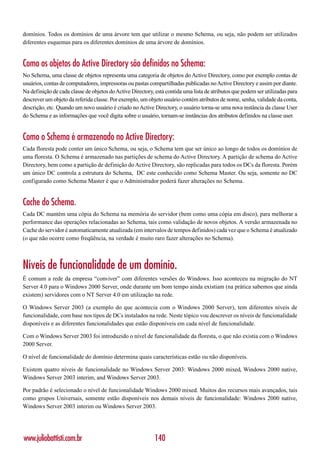 domínios. Todos os domínios de uma árvore tem que utilizar o mesmo Schema, ou seja, não podem ser utilizados
diferentes esquemas para os diferentes domínios de uma árvore de domínios.


Como os objetos do Active Directory são definidos no Schema:
No Schema, uma classe de objetos representa uma categoria de objetos do Active Directory, como por exemplo contas de
usuários, contas de computadores, impressoras ou pastas compartilhadas publicadas no Active Directory e assim por diante.
Na definição de cada classe de objetos do Active Directory, está contida uma lista de atributos que podem ser utilizadas para
descrever um objeto da referida classe. Por exemplo, um objeto usuário contém atributos de nome, senha, validade da conta,
descrição, etc. Quando um novo usuário é criado no Active Directory, o usuário torna-se uma nova instância da classe User
do Schema e as informações que você digita sobre o usuário, tornam-se instâncias dos atributos definidos na classe user.


Como o Schema é armazenado no Active Directory:
Cada floresta pode conter um único Schema, ou seja, o Schema tem que ser único ao longo de todos os domínios de
uma floresta. O Schema é armazenado nas partições de schema do Active Directory. A partição de schema do Active
Directory, bem como a partição de definição do Active Directory, são replicadas para todos os DCs da floresta. Porém
um único DC controla a estrutura do Schema, DC este conhecido como Schema Master. Ou seja, somente no DC
configurado como Schema Master é que o Administrador poderá fazer alterações no Schema.


Cache do Schema.
Cada DC mantém uma cópia do Schema na memória do servidor (bem como uma cópia em disco), para melhorar a
performance das operações relacionadas ao Schema, tais como validação de novos objetos. A versão armazenada no
Cache do servidor é automaticamente atualizada (em intervalos de tempos definidos) cada vez que o Schema é atualizado
(o que não ocorre como freqüência, na verdade é muito raro fazer alterações no Schema).



Níveis de funcionalidade de um domínio.
É comum a rede da empresa “conviver” com diferentes versões do Windows. Isso aconteceu na migração do NT
Server 4.0 para o Windows 2000 Server, onde durante um bom tempo ainda existiam (na prática sabemos que ainda
existem) servidores com o NT Server 4.0 em utilização na rede.

O Windows Server 2003 (a exemplo do que acontecia com o Windows 2000 Server), tem diferentes níveis de
funcionalidade, com base nos tipos de DCs instalados na rede. Neste tópico vou descrever os níveis de funcionalidade
disponíveis e as diferentes funcionalidades que estão disponíveis em cada nível de funcionalidade.

Com o Windows Server 2003 foi introduzido o nível de funcionalidade da floresta, o que não existia com o Windows
2000 Server.

O nível de funcionalidade do domínio determina quais características estão ou não disponíveis.

Existem quatro níveis de funcionalidade no Windows Server 2003: Windows 2000 mixed, Windows 2000 native,
Windows Server 2003 interim, and Windows Server 2003.

Por padrão é selecionado o nível de funcionalidade Windows 2000 mixed. Muitos dos recursos mais avançados, tais
como grupos Universais, somente estão disponíveis nos demais níveis de funcionalidade: Windows 2000 native,
Windows Server 2003 interim ou Windows Server 2003.




www.juliobattisti.com.br                                    140
 