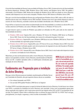 O nível de funcionalidade da floresta é uma novidade do Windows Server 2003. Existem três níveis de funcionalidade
da floresta disponíveis: Windows 2000, Windows Server 2003 interim, and Windows Server 2003. Por padrão é
selecionado o nível Windows 2000. Muitas das novidades do Windows Server 2003 em relação ao Active Directory
somente estão disponíveis nos níveis mais avançados: Windows Server 2003 interim ou Windows Server 2003.

Para que o nível de funcionalidade da floresta seja configurado para Windows Server 2003, todos os DCs de todos os
domínios devem estar com o Windows Server 2003 instalado. Somente neste nível é que estarão disponíveis todos os
recursos do Active Directory, incluindo a maioria das novidades introduzidas com o Windows Server 2003.

O que define se é possível ou não utilizar um determinado nível de funcionalidade é a existência ou não de DCs com
versões anteriores do Windows, tais como o Windows 2000 Server e o Windows NT Server 4.0.

A seguir descrevo quais as versões do Windows que podem ser utilizadas nos DCs, para cada um dos modos de
funcionalidade de domínio:

    ♦   Windows 2000 mixed: Suporta DCs com o Windows NT Server 4.0, Windows 2000 Server ou Windows
        Server 2003. Neste nível de funcionalidade não é possível a utilização de grupos Universais.
    ♦   Windows 2000 native: Suporta DCs com o Windows 2000 Server ou com o Windows 2003 Server. Neste nível
        de funcionalidade são suportados grupos Universais.
    ♦   Windows Server 2003 interim: Suporta DCs com o NT Server 4.0 ou com o Windows Server 2003. Este nível
        de funcionalidade é utilizado quando você está em processo de migração de uma rede baseada no Windows
        NT Server 4.0 para o Windows Server 2003.
    ♦   Windows Server 2003: Somente DCs com o Windows Server 2003. Este é o nível onde estão disponíveis todos
        os recursos e novidades do Active Directory.

Muito bem, já vimos um bocado de teoria sobre o Active Directory. Nos próximos
tópicos você aprenderá a instalar o Active Directory, transformando um Member       NOTA: Quando você altera de um
Server em DC e também aprenderá sobre as modificações introduzidas pela             modo de funcionalidade para o
instalação do Active Directory.                                                     outro, não será mais possível criar
                                                                                    DCs com versões não suportadas
                                                                                    do Windows. Por exemplo, quando
Fundamentos em: Preparação para a instalação                                        você passa do modo Windows
                                                                                    2000 mixed para o modo Win-
do Active Directory.                                                                dows 2000 Native, não será mais
Para que o Active Directory possa ser instalado, transformando um Member Server     possível inserir DCs com o NT
em Controlador de Domínio, dois pré-requisitos básicos devem ser atendidos:         Server 4.0 e nem será voltar para
    ♦   Um volume formatado com NTFS
                                                                                    o nível de funcionalidade anterior.
    ♦   Um servidor DNS padrão Windows 2000 Server ou Superior

O volume NTFS é necessário para gravar os arquivos da base de dados do Active Directory. Se não houver um volume
com NTFS, o assistente de instalação do Active Directory será cancelado. Coloco esta recomendação apenas para
deixar registrada esta exigência, mas é muito pouco provável que alguém utilize FAT ou FAT 32 em partições de um
servidor. No Capítulo 5 falarei sobre as diferenças entre os sistemas de arquivo FAT/FAT 32 e NTFS. Você verá que,
principalmente, em relação a segurança, a única escolha recomendada é NTFS.




                                                       141                                www.juliobattisti.com.br
 
