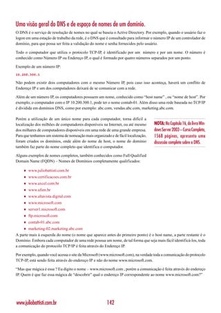 Uma visão geral do DNS e de espaço de nomes de um domínio.
O DNS é o serviço de resolução de nomes no qual se baseia o Active Directory. Por exemplo, quando o usuário faz o
logon em uma estação de trabalho da rede, é o DNS que é consultado para informar o número IP de um controlador de
domínio, para que possa ser feita a validação do nome e senha fornecidos pelo usuário.

Todo o computador que utiliza o protocolo TCP-IP, é identificado por um número e por um nome. O número é
conhecido como Número IP ou Endereço IP, o qual é formado por quatro números separados por um ponto.

Exemplo de um número IP:
10.200.300.1

Não podem existir dois computadores com o mesmo Número IP, pois caso isso aconteça, haverá um conflito de
Endereço IP e um dos computadores deixará de se comunicar com a rede.

Além de um número IP, os computadores possuem um nome, conhecido como “host name” , ou “nome de host”. Por
exemplo, o computador com o IP 10.200.300.1, pode ter o nome contab-01. Além disso uma rede baseada no TCP/IP
é dividida em domínios DNS, como por exemplo: abc.com, vendas.abc.com, marketing.abc.com.

Porém a utilização de um único nome para cada computador, torna difícil a
localização dos milhões de computadores disponíveis na Internet, ou até mesmo       NOTA: No Capítulo 16, do livro Win-
dos milhares de computadores disponíveis em uma rede de uma grande empresa.         dows Server 2003 – Curso Completo,
Para que tenhamos um sistema de nomeação mais organizado e de fácil localização,    1568 páginas, apresento uma
foram criados os domínios, onde além do nome de host, o nome do domínio             discussão completa sobre o DNS.
também faz parte do nome completo que identifica o computador.

Alguns exemplos de nomes completos, também conhecidos como Full Qualified
Domain Name (FQDN) – Nomes de Domínios completamente qualificados:

    ♦   www.juliobattisti.com.br
    ♦   www.certificacoes.com.br
    ♦   www.axcel.com.br
    ♦   www.ufsm.br
    ♦   www.altavista.digital.com
    ♦   www.microsoft.com
    ♦   server1.microsoft.com
    ♦   ftp.microsoft.com
    ♦   contab-01.abc.com
    ♦   marketing-02.marketing.abc.com
A parte mais à esquerda do nome (o nome que aparece antes do primeiro ponto) é o host name, a parte restante é o
Domínio. Embora cada computador de uma rede possua um nome, de tal forma que seja mais fácil identificá-los, toda
a comunicação do protocolo TCP/IP é feita através do Endereço IP.

Por exemplo, quando você acessa o site da Microsoft (www.microsoft.com), na verdade toda a comunicação do protocolo
TCP-IP, está sendo feita através do endereço IP e não do nome www.microsoft.com.

“Mas que mágica é essa ? Eu digito o nome – www.microsoft.com , porém a comunicação é feita através do endereço
IP. Quem é que faz essa mágica de “descobrir” qual o endereço IP correspondente ao nome www.microsoft.com?”




www.juliobattisti.com.br                               142
 