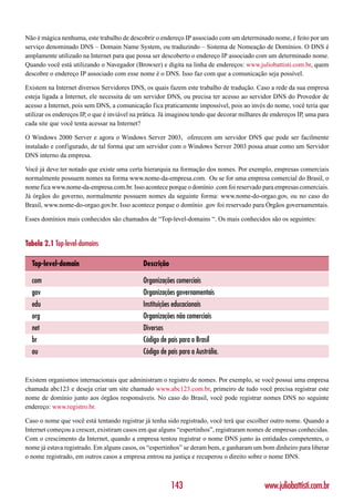 Não é mágica nenhuma, este trabalho de descobrir o endereço IP associado com um determinado nome, é feito por um
serviço denominado DNS – Domain Name System, ou traduzindo – Sistema de Nomeação de Domínios. O DNS é
amplamente utilizado na Internet para que possa ser descoberto o endereço IP associado com um determinado nome.
Quando você está utilizando o Navegador (Browser) e digita na linha de endereços: www.juliobattisti.com.br, quem
descobre o endereço IP associado com esse nome é o DNS. Isso faz com que a comunicação seja possível.

Existem na Internet diversos Servidores DNS, os quais fazem este trabalho de tradução. Caso a rede da sua empresa
esteja ligada a Internet, ele necessita de um servidor DNS, ou precisa ter acesso ao servidor DNS do Provedor de
acesso a Internet, pois sem DNS, a comunicação fica praticamente impossível, pois ao invés do nome, você teria que
utilizar os endereços IP, o que é inviável na prática. Já imaginou tendo que decorar milhares de endereços IP, uma para
cada site que você tenta acessar na Internet?

O Windows 2000 Server e agora o Windows Server 2003, oferecem um servidor DNS que pode ser facilmente
instalado e configurado, de tal forma que um servidor com o Windows Server 2003 possa atuar como um Servidor
DNS interno da empresa.

Você já deve ter notado que existe uma certa hierarquia na formação dos nomes. Por exemplo, empresas comerciais
normalmente possuem nomes na forma www.nome-da-empresa.com. Ou se for uma empresa comercial do Brasil, o
nome fica www.nome-da-empresa.com.br. Isso acontece porque o domínio .com foi reservado para empresas comerciais.
Já órgãos do governo, normalmente possuem nomes da seguinte forma: www.nome-do-orgao.gov, ou no caso do
Brasil, www.nome-do-orgao.gov.br. Isso acontece porque o domínio .gov foi reservado para Órgãos governamentais.

Esses domínios mais conhecidos são chamados de “Top-level-domains “. Os mais conhecidos são os seguintes:


Tabela 2.1 Top-level-domains

  Top-level-domain                            Descrição

  com                                         Organizações comerciais
  gov                                         Organizações governamentais
  edu                                         Instituições educacionais
  org                                         Organizações não comerciais
  net                                         Diversos
  br                                          Código de país para o Brasil
  au                                          Código de país para a Austrália.


Existem organismos internacionais que administram o registro de nomes. Por exemplo, se você possui uma empresa
chamada abc123 e deseja criar um site chamado www.abc123.com.br, primeiro de tudo você precisa registrar este
nome de domínio junto aos órgãos responsáveis. No caso do Brasil, você pode registrar nomes DNS no seguinte
endereço: www.registro.br.

Caso o nome que você está tentando registrar já tenha sido registrado, você terá que escolher outro nome. Quando a
Internet começou a crescer, existiram casos em que alguns “espertinhos”, registraram nomes de empresas conhecidas.
Com o crescimento da Internet, quando a empresa tentou registrar o nome DNS junto às entidades competentes, o
nome já estava registrado. Em alguns casos, os “espertinhos” se deram bem, e ganharam um bom dinheiro para liberar
o nome registrado, em outros casos a empresa entrou na justiça e recuperou o direito sobre o nome DNS.



                                                          143                                www.juliobattisti.com.br
 
