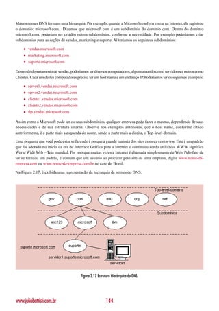 Mas os nomes DNS formam uma hierarquia. Por exemplo, quando a Microsoft resolveu entrar na Internet, ele registrou
o domínio: microsoft.com. Dizemos que microsoft.com é um subdomínio do domínio com. Dentro do domínio
microsoft.com, poderiam ser criados outros subdomínios, conforme a necessidade. Por exemplo poderíamos criar
subdomínios para as seções de vendas, marketing e suporte. Aí teríamos os seguintes subdomínios:

    ♦   vendas.microsoft.com
    ♦   marketing.microsoft.com
    ♦   suporte.microsoft.com

Dentro de departamento de vendas, poderíamos ter diversos computadores, alguns atuando como servidores e outros como
Clientes. Cada um destes computadores precisa ter um host name e um endereço IP. Poderíamos ter os seguintes exemplos:

    ♦   server1.vendas.microsoft.com
    ♦   server2.vendas.microsoft.com
    ♦   cliente1.vendas.microsoft.com
    ♦   cliente2.vendas.microsoft.com
    ♦   ftp.vendas.microsoft.com

Assim como a Microsoft pode ter os seus subdomínios, qualquer empresa pode fazer o mesmo, dependendo de suas
necessidades e de sua estrutura interna. Observe nos exemplos anteriores, que o host name, conforme citado
anteriormente, é a parte mais a esquerda do nome, sendo a parte mais a direita, o Top-level-domain.

Uma pergunta que você pode estar se fazendo é porque a grande maioria dos sites começa com www. Este é um padrão
que foi adotado no início da era de Interface Gráfica para a Internet e continuou sendo utilizado. WWW significa
World Wide Web – Teia mundial. Por isso que muitas vezes a Internet é chamada simplesmente de Web. Pelo fato de
ter se tornado um padrão, é comum que um usuário ao procurar pelo site de uma empresa, digite www.nome-da-
empresa.com ou www.nome-da-empresa.com.br no caso do Brasil.

Na Figura 2.17, é exibida uma representação da hierarquia de nomes do DNS.




                                         Figura 2.17 Estrutura Hierárquica do DNS.




www.juliobattisti.com.br                                  144
 
