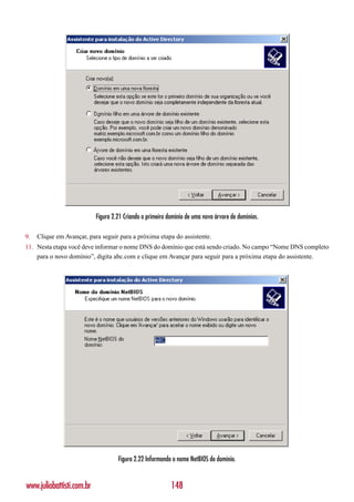 Figura 2.21 Criando o primeiro domínio de uma nova árvore de domínios.

9.   Clique em Avançar, para seguir para a próxima etapa do assistente.
11. Nesta etapa você deve informar o nome DNS do domínio que está sendo criado. No campo “Nome DNS completo
    para o novo domínio”, digita abc.com e clique em Avançar para seguir para a próxima etapa do assistente.




                                    Figura 2.22 Informando o nome NetBIOS do domínio.


www.juliobattisti.com.br                                   148
 